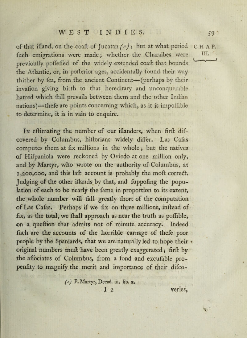 of that ifland, on the coaft of Jucatan fej y but at what period fuch emigrations were made; whether the Charaibes were previoufly poffefTed of the widely ex-tended coaft that bounds the Atlantic, or, in pofterior ages, accidentally found their way thither by fea, from the ancient Continent—(perhaps by their invalion giving birth to that hereditary and unconquerable hatred which ftill prevails between them and the other Indian nations)—thefe are points concerning which, as it is impoffible to determine, it is in vain to enquire. In eftimating the number of our iflanders, when firft dif- covered by Columbus, hiftorians widely differ. Las Cafas computes them at fix millions in the whole; but the natives of Hifpaniola were reckoned by Oviedo at one million only, and by Martyr, who wrote on the authority of Columbus, at 1,200,000, and this laft account is probably the moft corre<fl. Judging of the other iflands by that, and fuppofing the popu- lation of each to be nearly the fame in proportion to its extent, the whole number will fall greatly fliort of the computation of Las Cafas. Perhaps if we fix on three millions, inflead of fix, as the total, we fhall approach as near the truth as poffiblc, on a queftion that admits not of minute accuracy. Indeed fuch are the accounts of the horrible carnage of thefe poor people by the Spaniards, that we are naturally led to hope their » original numbers muff have been greatly exaggerated; firff by the affociates of Columbus, from a fond and excufable pro- penfity to magnify the merit and importance of their difco- C H A P. III. ' V— f (e) P. Martyr, Decad. iii. lib. x, I 2 vcnes.