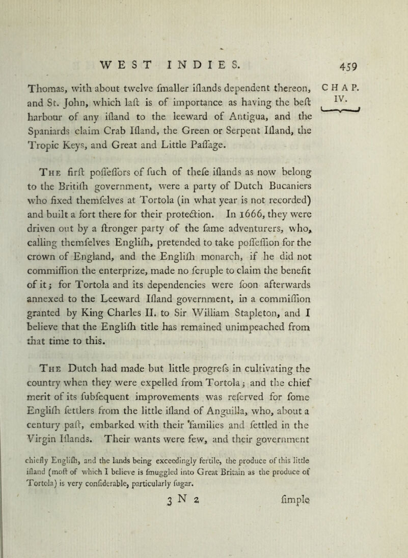 Thomas, with about twelve fmaller iflands dependent thereon, and St. John, which kft is of importance as having the bed harbour of any ifland to the leeward of Antigua, and the Spaniards claim Crab Ifland, the Green or Serpent Ifland, the Tropic Keys, and Great and Little Paffage. The firfl; pofleffors of fuch of thefe iflands as now belong to the Britifh government, were a party of Dutch Bucaniers who fixed themfelves at Tortola (in what year is not recorded) and built a fort there for their protedion. In 1666, they were driven out by a ftronger party of the fame adventurers, who, calling themfelves Englifh, pretended to take pofleffion for the crown of England, and the Englifh monarch, if he did not commiflion the enterprize, made no fcruple to claim the benefit of it; for Tortola and its dependencies were foon afterwards annexed to the Leeward Ifland government, in a commiflion granted by King Charles II. to Sir William Stapleton, and I believe that the Englifh title has remained unimpeached from that time to this. The Dutch had made but little progrefs in cultivating the country when they were expelled from Tortola; and the chief merit of its fubfequent improvements was referved for fome Englifh fettlers from the little ifland of Anguilla, who, about a century pafl, embarked with their ’families and fettled in the Virgin Iflands. Their wants were few, and their government chiefly Englifh, and the lands being exceedingly fertile, the produce of this little ifland (moft of which I believe is fmuggled into Great Britain as the produce of Tortola) is very confiderable, particularly fugar. 3 N 2 fimple CHAP. IV.