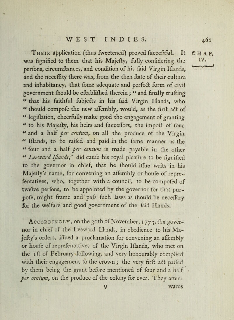 Their application (thus fweetened) proved fuccefsful. It CHAP, was lignified to them that his Majefty, fully confidering the perfons, circumftances, and condition of his faid Virgin Iilands, and the neceflity there was, from the then ftate of their culture and inhabitancy, that fome adequate and perfed form of civil government fhould be eftablilhed therein; ‘‘ and finally trufting that his faithful fubjeds in his faid Virgin Iflands, who Ihould compofe the new aflembly, would, as the firfi: ad of “ legiflation, cheerfully make good the engagement of granting ** to his Majefty, his heirs and fucceflbrs, the impoft of four ** and a half ffer centum^ on all the produce of the Virgin ** Iflands, to be raifed and paid in the fame manner as the “ four and a half per centum is made payable in the other «* LeewardIJlands” did caufe his royal pleafure to be fignified to the governor in chief, that he fhould ifiue writs in his Majefty’s name, for convening an aflembly or houfe of repre- fentatives, who, together with a council, to be compofed of twelve perfons, to be appointed by the governor for that pur- pofe, might frame and pafs fuch laws as fhould be neceflary for the welfare and good government of the faid Iflands. Accordingly, on the 30 th of November, 1773, the gover- nor in chief of the Leev/ard Iflands, in obedience to his Ma- jefty's orders, iflued a proclamation for convening an aflembly or houfe of reprefentatives of the Virgin Iflands, who met on the I ft of February following, and very honourably complied with their engagement to the crown ; the very firft aft palled by them being the grant before mentioned of four and a half ^ per cetitumy on the produce of the colony for ever. I'hey aftcr- 9 wards