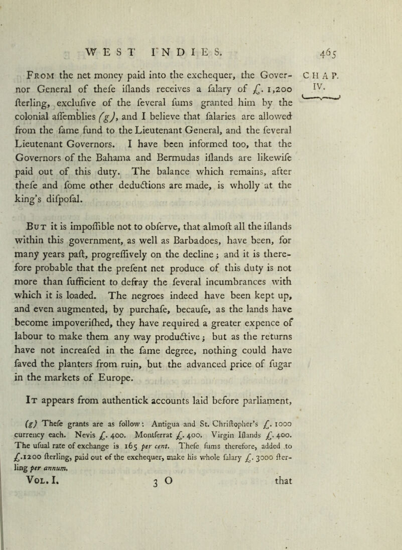 From the net money paid into the exchequer, the Cover- CHAP, nor General of thefe iflands receives a falary of £. 1,200 flerling, j exclufive of the feveral fums granted him by the colonial alfemblies fgj, and I believe that falaries are allowed from the fame fund to the Lieutenant General, and the feveral Lieutenant Governors. I have been informed too, that the Governors of the Bahama and Bermudas iflands are likewife paid out of this duty. The balance which remains, after thefe and fome other deductions are made, is wholly at the king’s difpofal. But it is impoflible not to obferve, that almofl: all the iflands within this government, as well as Barbadoes, have been, for many years paft, progreflively on the decline; and it is there- fore probable that the prefent net produce of this duty is not more than fufficient to defray the feveral incumbrances with which it is loaded. The negroes indeed have been kept up, and even augmented, by purchafe, becaufe, as the lands have become impoveriflied, they have required a greater expence of labour to make them any way productive; but as the returns have not increafed in the fame degree, nothing could have faved the planters from ruin, but the advanced price of fugar in the markets of Europe. It appears from authentick accounts laid before parliament, (g) Thefe grants are as follow; Antigua and St. Chriftopher’s lOOO currency each. Nevis 400. Montferrat £. 400. Virgin Iflands £. 400. The ufual rate of exchange is 165 ptr cent. Thefe fums therefore, added to £.1100 fterling, paid out of the exchequer, make his whole falary £. 3000 fter- ling per annum. VoL. I, \ that