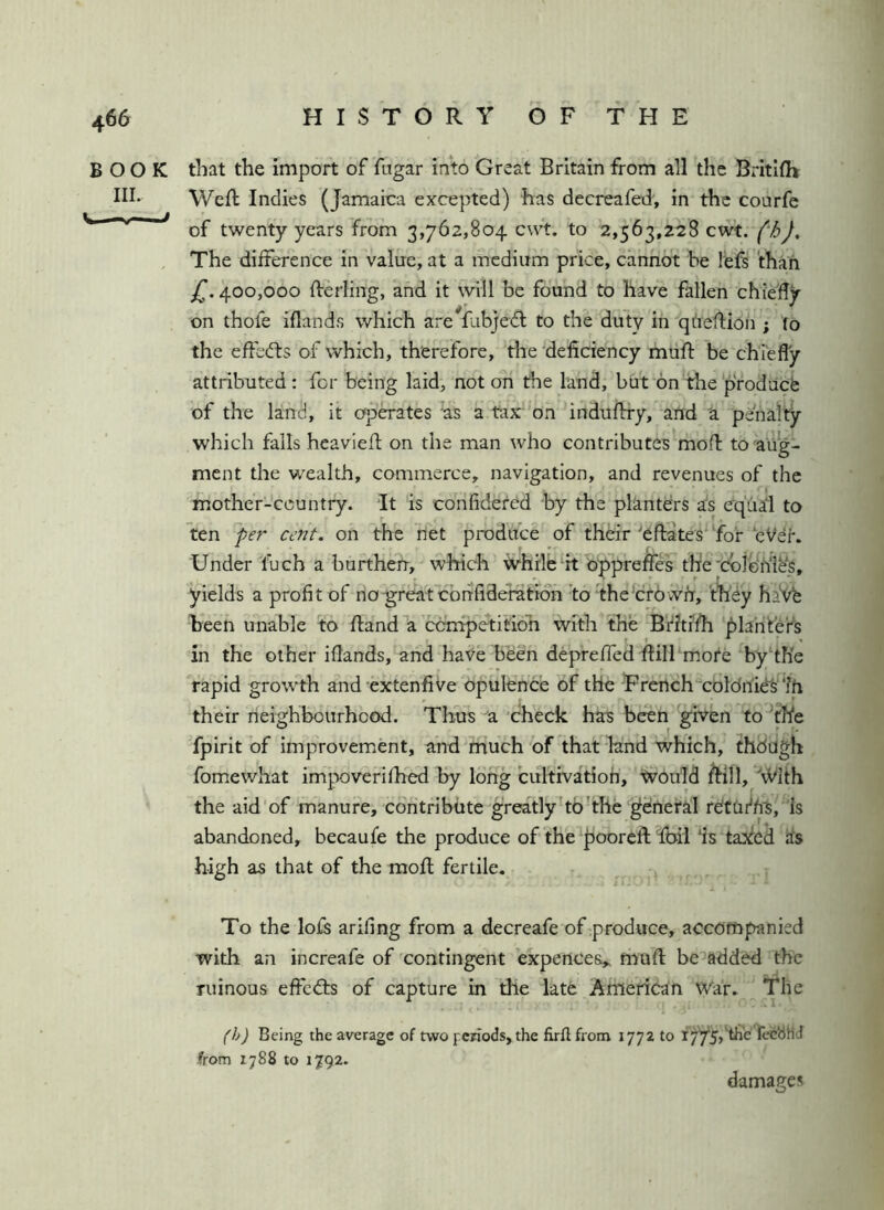 BOOK that the import of fugar into Great Britain from all the Britilh III. Weft Indies (Jamaica excepted) has decreafed', in the courfe of twenty years from 3,762,804 to 2,563,228 cwt. (hJ, , The difference in value, at a medium price, cannot be left than jT. 400,000 fterling, and it will be found to have fallen chiefly on thofe iflands which are lubjeft to the duty in qheftion ; (o the eftedts of which, therefore, the deficiency mtift be chiefly attributed: for being laid, not on the land, but on the ‘prodacfe of the land, it opiates hs a tax'on indnftry, and 'a penalty which falls heavieft on the man who contributes moft to aug- ment the wealth, commerce, navigation, and revenues of the mother-country. It is confidered by the planters as equal to ten per cent, on the net produce of their'eftates'^foi*‘eVer. Under fuch a burthen, which ivhrle it o;^preftes thfe’cbiGhles, yields a profit of no^reat ebnfideration tofhebrbwfr, th'dy haVfe been unable to ftand a ebnipetitioh with the Bthifh planter’s in the other iflands, and haVe been depreffed ftilFmote byhh'e rapid growth and-extenfive Opulence of the 'French‘'coldnie's'‘?h their rieighbourhood. Thus-a 'check has been given to^fhe fpirit of improvement, and much of that knd which, though fomewhat impoverifhed by long cultivatioh, tvould ftill, the aid of manure, contribute greatlyho'the general rOttu^hS, Is abandoned, becaufe the produce of the pooreft foil ‘is taxed as high as that of the moft fertile. To the loft arifing from a decreafe of produce, accompanied witli an increafe of 'contingent expence&„ muft bemadded the ruinous effects of capture in the late American War. The (h) Being the average of two fcriods, the firflfrom 1772 to fecbHJ from 1788 to 1792. damages o