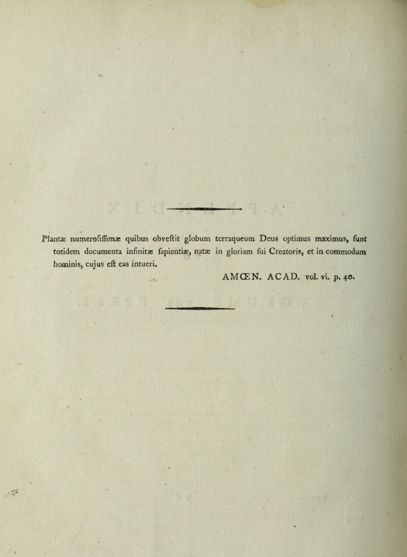 PJantje numeroriffima: quibus obveftit globum tcrraqucum Deus optimus maximus, funt totidem documenta infinitae fapientiae, natas in gloriam fui Creatoris, et in commodum hominis, cujus eft eas intueri. AMCEN. ACAD. vol. vi. p. 40.