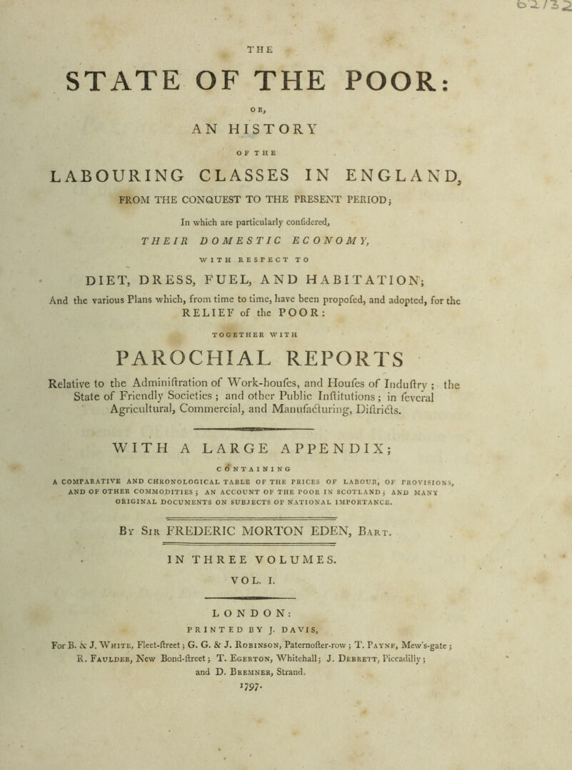 THE STATE OF THE POOR: O K, AN HISTORY O F T H E . LABOURING CLASSES IN ENGLAND, FROM THE CONQUEST TO THE PRESENT PERIOD; In which are particularly confidered, THEIR DOMESTIC ECONOMY, WITH RESPECT TO DIET, DRESS, FUEL, AND HABITATION; And the various Plans which, from time to time, have been propofed, and adopted, for the RELIEF of the POOR: TOGETHER WITH PAROCHIAL REPORTS Relative to the Adminiftration of Work-houfes, and Houfes of Indutlry ; the State of Friendly Societies ; and other Public Intlitutions ; in feveral Agricultural, Commercial, and Manufadturing, Diflridls. WITH A LARGE APPENDIX; CONTAINING A COMPARATIVE AND CHRONOLOGICAL TABLE OF THE PRICES OF LABOUR, OF PROVISIONS, AND OF OTHER COMMODITIES; AN ACCOUNT OF THE POOR IN SCOTLAND; AND MANY ORIGINAL DOCUMENTS ON SUBJECTS OF NATIONAL IMPORTANCE. By Sir FREDERIC MORTON EDEN, Bart. IN THREE VOLUMES. VOL. I. LONDON: PRINTED BY J. DAVIS, For B. N J. White, Fleet-ftreet; G. G. & J. Robinson, Paternofter-row ; T. Payne, Mew’s-gate; R. Faulder, New Bond-ftreet; T. Egerton, Whitehall; J. Debrett, Piccadilly ; and D. Bremner, Strand. mi-