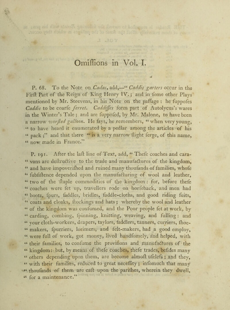 Omlffions in Vol. L P. 68. To the Note on Cadas, add,—“ Caddis garters occur in the Firfl Part of the Reign of King Plenry IV.; and in fome other Plays mentioned by Mr. Steevens, in his Note on the paffage : he fuppofes Caddis to be coarfe ferret. Caddijfes form part of Autolycus’s wares in the Winter’s Tale ; and are fuppofed, by Mr. Malone, to have been a narrow vjorfed galloon. He fays, he remembers, “ when very young, “ to have heard it enumerated by a pedlar among the articles of his “ pack and that there “ is a very narrow flight ferge, of this name, “ now made in France.” P. 191. After the lafl: line of Text, add, “ Thefe coaches and cara- “ vans are deftrudlive to the trade and manufadures of the kingdom, “ and have impoverifhed and ruined many thoufands of families, whole “ fubfiftence depended upon the manufaduring of wool and leather, “ two of the 'flaple commodities of the kingdom : for, before thele “ coaches were fet up, travellers rode on horfeback, and men had “ boots, fpurs, faddles, bridles, faddle-cloths, and good riding fuits, “ coats and cloaks, ftockings and hats ; whereby the wool and leather “ of the kingdom was confumed, and the Poor people fet at work, by “ carding, combing, Ipinning, knitting, weaving, and fulling: and “ your cloth-workers, diapers, taylors, faddlers, tanners, curriers, fhoe- “ makers, fpurriers, lorimersj- and felt-makers, had a good employ, “ were full of work, got money, lived handfomely, and helped, with “ their families, to confume the provifions and manufadlures of • the “ kingdom: but, by means of thefe coaches, thefe trades, befides many “ others depending upon them, are become almofl; ufelefs ; and they, “ with their families, reduced to great neceflity ; infomuch that many thoufands of them are cafl: upon the parilhes, wherein they dwell, “ for a maintenance.”