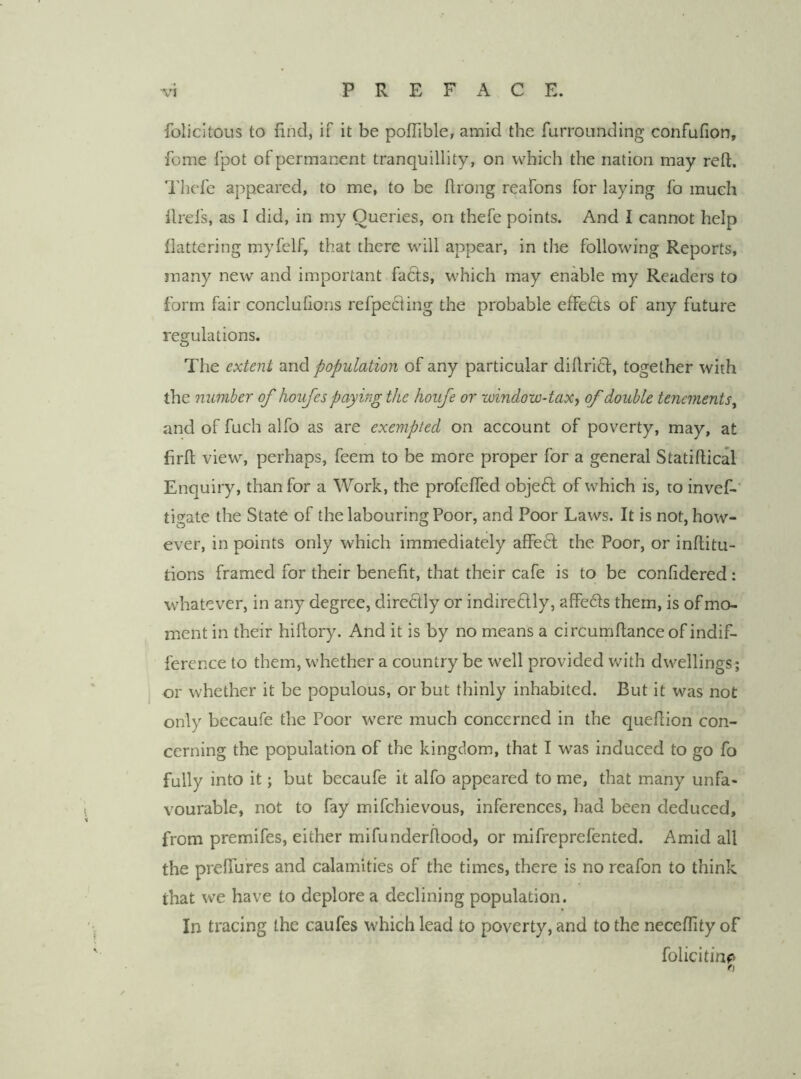 folicltous to find, if it be poflible, amid the furrounding confufion, feme fpot of permanent tranquillity, on which the nation may reft. I'licfe appeared, to me, to be firong reafons for laying fo much llrefs, as I did, in my Queries, on thefe points. And I cannot help flattering myfelf, that there will appear, in the following Reports, many new and important facls, which may enable my Readers to form fair conclufions refpecling the probable effedts of any future regulations. The extent and population of any particular difirift, together with the number of houfes paying the houfe or window-taxj of double tenements^ and of fuch alfo as are exempted on account of poverty, may, at firft view, perhaps, feem to be more proper for a general Statiftical Enquiry, than for a Work, the profefled objeft of which is, to invef- tigate the StatO of the labouring Poor, and Poor Laws. It is not, how- ever, in points only which immediately affeft the Poor, or inflitu- tions framed for their benefit, that their cafe is to be confidered: whatever, in any degree, diredly or indire£lly, affeds them, is of mo- ment in their hiflory. And it is by no means a circumfiance of indif- ference to them, whether a country be well provided with dwellings; or whether it be populous, or but thinly inhabited. But it was not only becaufe the Poor were much concerned in the quefiion con- cerning the population of the kingdom, that I was induced to go fo fully into it; but becaufe it alfo appeared to me, that many unfa- vourable, not to fay mifehievous, inferences, had been deduced, from premifes, either mifunderfiood, or mifreprefented. Amid all the preffures and calamities of the times, there is no reafon to think that we have to deplore a declining population. In tracing the caufes which lead to poverty, and to the necefiity of folicitin^