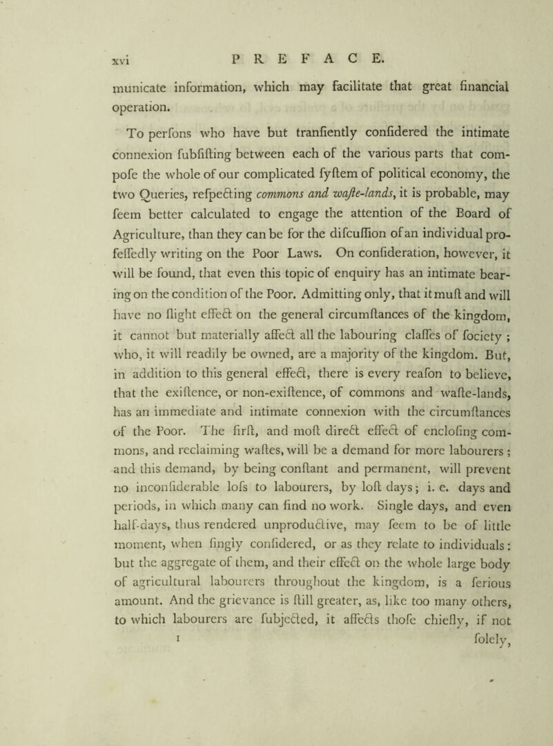 municate information, which may facilitate that great financial operation. To perfons who have but tranfiently confidered the intimate connexion fubfifting between each of the various parts that com- pofe the whole of our complicated fyftem of political economy, the two Queries, refpefting commons and wajie-lands^ it is probable, may feem better calculated to engage the attention of the Board of Agriculture, than they can be for the difcuffion of an individual pro- felfedly writing on the Poor Laws. On confideration, however, it will be found, that even this topic of enquiry has an intimate bear- ing on the condition of the Poor. Admitting only, that it mull and will have no flight effeft on the general circumflances of the kingdom, it cannot but materially affecl all the labouring claflfes of fociety ; who, it will readily be owned, are a majority of the kingdom. But, in addition to this general effeft, there is every reafon to believe, that the exiflence, or non-exiftence, of commons and'wafie-lands, has an immediate and intimate connexion with the circumflances of the Poor. The firfl, and mo ft direct effect of enclofing com- mons, and reclaiming waftes, will be a demand for more labourers; and this demand, by being conflant and permanent, will prevent no inconfiderable lofs to labourers, by loft days; i. e. days and periods, in which many can find no work. Single days, and even half-days, thus rendered unproductive, may feem to be of little moment, when fingiy confidered, or as they relate to individuals: but the aggregate of them, and their effeCt on the whole large body of agricultural labourers throughout the kingdom, is a ferious amount. And the grievance is ftill greater, as, like too many others, to which labourers are fubjected, it affects thofe chiefly, if not I folelv. 0