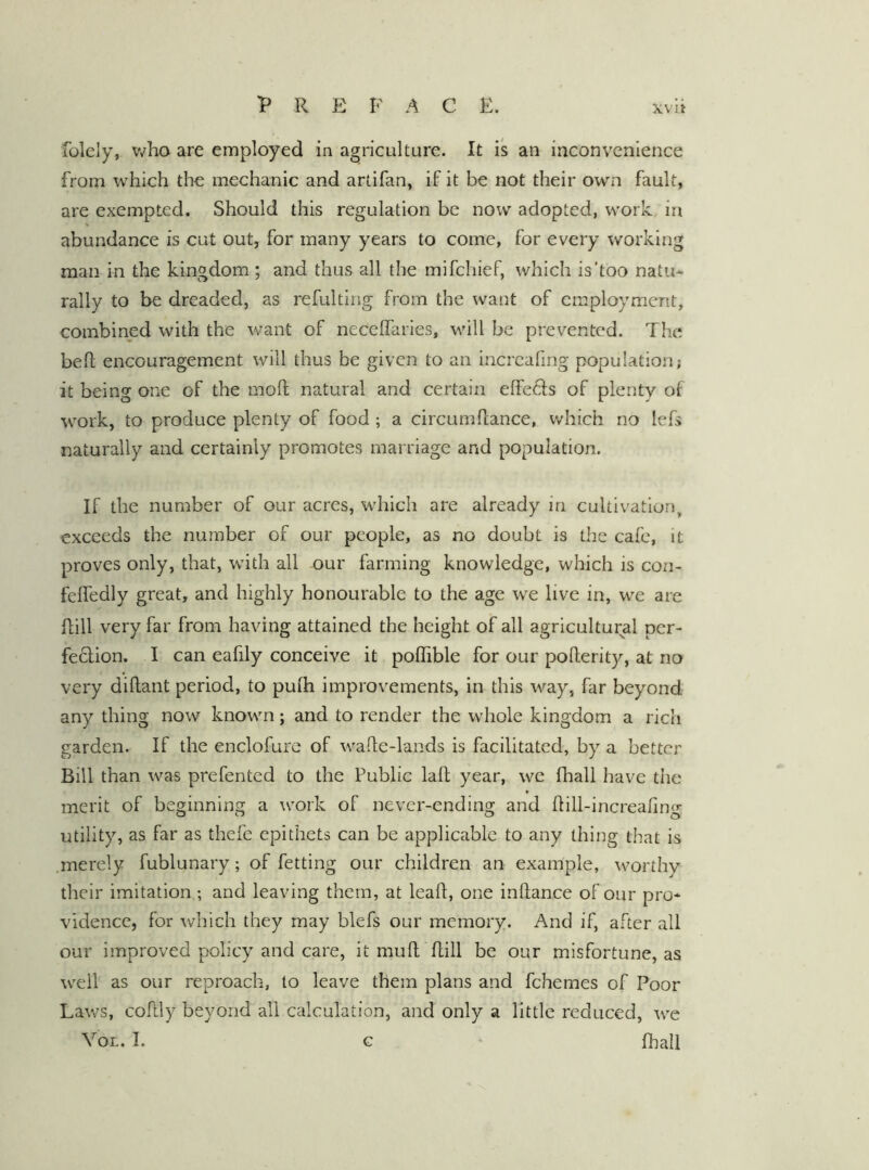 P R E F A C E. XVlt folely, who are employed in agriculture. It is an inconvenience from which the mechanic and artifan, if it be not their own fault, are exempted. Should this regulation be now adopted, work, in abundance is cut out, for many years to come, for every working man in the kingdom ; and thus all the mifchief, which is'too natu- rally to be dreaded, as refulting from the want of employment, combined with the want of neceffaries, will be prevented. The bed encouragement will thus be given to an incrcafing population; it being one of the mod natural and certain effects of plenty of work, to produce plenty of food ; a circumdance, which no lefs naturally and certainly promotes marriage and population. If the number of our acres, which are already in cultivation, exceeds the number of our people, as no doubt is the cafe, it proves only, that, wdth all our farming knowledge, which is con- fededly great, and highly honourable to the age we live in, we are dill very far from having attained the height of all agricultural per- fe6lion. I can eafily conceive it podible for our poderity, at no very didant period, to puih improvements, in this way, far beyond any thing now known; and to render the whole kingdom a rich garden. If the enclofure of wade-lands is facilitated, by a better Bill than was prefented to the Public lad year, we fhall have the merit of beginning a work of never-ending and dill-increafing utility, as far as thefe epithets can be applicable to any thing that is .merely fublunary; of fetting our children an example, worthy their imitation; and leaving them, at lead, one indance of our pro- vidence, for which they may blefs our memory. And if, after all our improved policy and care, it mud dill be our misfortune, as well as our reproach, to leave them plans and fchemes of Poor Laws, coftly beyond all calculation, and only a little reduced, we
