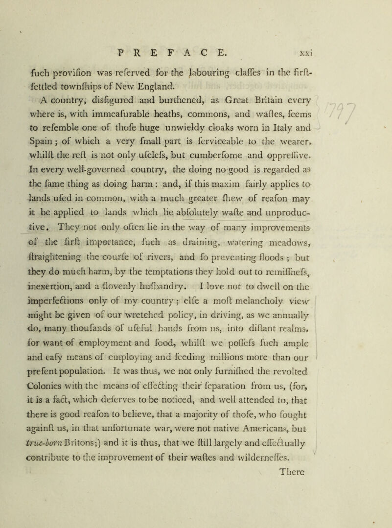 fuch provifion was referved for the labouring clalTes in the firil- fettled townlhips of New England. A country, disfigured and burthened, as Great Britain every where is, wfith immeafurable heaths, commons, and wafies, feems to refemble one of thofe huge unwieldy cloaks worn in Italy and Spain; of which a very frnall part is ferviceable to the wearer, whilft the reft is not only ufelefs, but cumberfome and oppreftive. In every well-governed country, the doing no good is regarded as the fame thing as doing harm : and, if this maxim fairly applies to lands ufed in common, with a much greater fhew of reafon may it be applied to lands which lie abfolutely wafte and unproduc- tive, They not only often lie in the way of many improvements of the firft importance, fuch as draining, watering meadows, ftraightening the courfc of rivers, and fo preventing floods ; but they do much harm, by the temptations they hold out to remiflhefs, inexertion, and a flovenly hufbandry. I love not to dwell on the imperfeflions only of my country; elfe a moft melancholy view might be given of our wmetehed policy, in driving, as we annually do, many thoufands of ufeful hands from us, into diftant realms, for want of employment and food, whilft we poflefs fuch ample and eafy means of employing and feeding millions more than our < prefent population. It was thus, we not only furnifhed the revolted Colonies with the means of efle6ling their feparation from us, (for, it is a facl, which deferves to be noticed, and well attended to, that there is good reafon to believe, that a majority of thofe, who fought againft us, in that unfortunate war, were not native Americans, but triu-bornBvitons;) and it is thus, that we ftill largely and effe^ually contribute to the improvement of their waftes and wildernefles. There