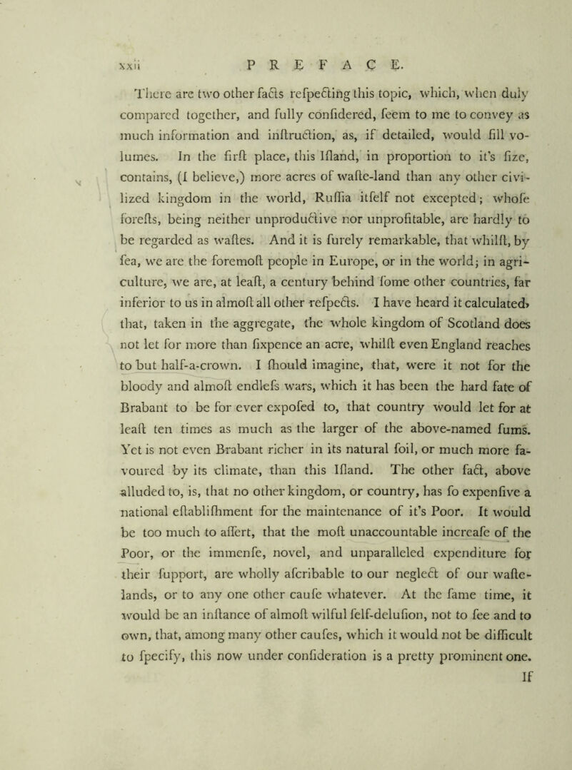 I'hcre are t\vo other fa6ls refpefting this topic, which, when duly compared together, and fully confidered, feem to me to convey as much information and inftru(5lion, as, if detailed, would fill vo- lumes. In the fird place, tliis Iflahd,' in proportion to it’s fize, contains, (I believe,) more acres of wafte-land than any other civi- lized kingdom in the world, Ruffia itfelf not excepted; whofe forefls, being neither unproduftive nor unprofitable, are hardly to be regarded as wafles. And it is furely remarkable, that whilfl, by fea, we are the foremofl people in Europe, or in the world; in agri- culture, we are, at leaf!;, a century behind fome other countries, far inferior to us in almofl all other refpetts. I have heard it calculated? that, taken in the aggregate, the whole kingdom of Scotland does not let for more than fixpence an acre, whilfl even England reaches to but half-a-crown. I fhould Imagine, that, were it not for the bloody and almofl endlefs wars, which it has been the hard fate of Brabant to be for ever expofed to, that country would let for at leafl ten tim^es as much as the larger of the above-named fums. Yet is not even Brabant richer in its natural foil, or much more fa- voured by its climate, than this Ifland. The other fadl, above alluded to, is, that no other kingdom, or country, has fo expenfive a national eflablifhment for the maintenance of it’s Poor. It would be too much to alTert, that the mofl unaccountable increafe of the Poor, or the immenfe, novel, and unparalleled expenditure for their fupport, are wholly afcribable to our neglect of our wafle- lands, or to any one other caufe whatever. At the fame time, it would be an inflance of almofl wilful felf-delufion, not to fee and to own, that, among many other caufes, which it would not be difficult to fpecify, this now under confideration is a pretty prominent one. If