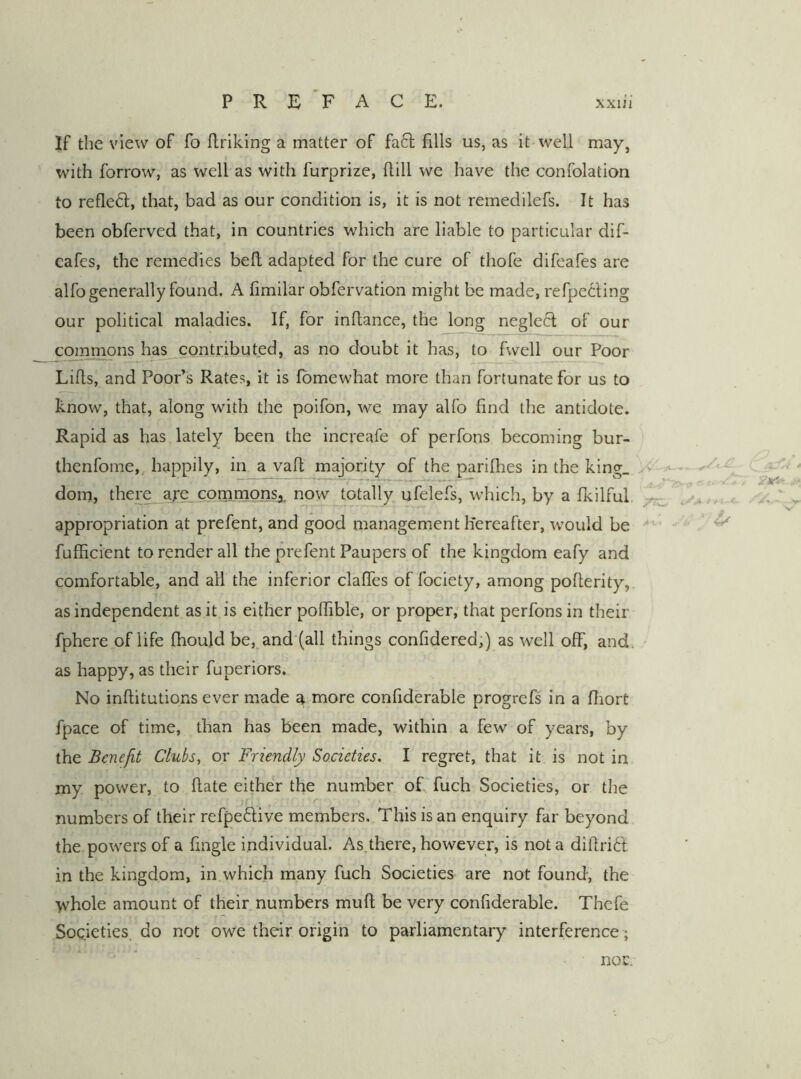 If the view of fo ftrlklng a matter of fa6]; fills us, as it well may, with forrow, as well as with furprize, ftill we have the confolation to refleft, that, bad as our condition is, it is not remedilefs. It has been obferved that, in countries which are liable to particular dif- eafes, the remedies bell adapted for the cure of thofe difeafes are alfo generally found. A fimilar obfervation might be made, refpccling our political maladies. If, for infiance, the long neglect of our commons ha^contributed, as no doubt it has, to fwell our Poor Lifis, and Poor’s Rates, it is fbmewhat more than fortunate for us to know, that, along with the poifon, we may alfo find the antidote. Rapid as has lately been the increafe of perfons becoming bur- thenfome,, happily, in a vafi majority of the pariflies in the king. X dom, ther^are_commonsa, now totally ufelefs, which, by a fkilful appropriation at prefent, and good management liereafter, would be ' , ^ fufficient to render all the prefent Paupers of the kingdom eafy and comfortable, and all the inferior clafles of fociety, among pofierity, as independent as it is either pofiible, or proper, that perfons in their fphere of life fhould be, and (all things confidered,) as well off, and. as happy, as their fuperiors. No infiitutions ever made a more confiderable progrefs in a fiiort fpace of time, than has been made, within a few of years, by the Benefit Clubs, or Friendly Societies. I regret, that it is not in my power, to fiate either the number ofi, fuch Societies, or the numbers of their refpeftive members. This is an enquiry far beyond the powers of a fingle individual. As.there, however, is not a difirift in the kingdom, in which many fuch Societies are not found, the whole amount of their numbers mufi be very confiderable. Thcfe SoQieties. do not owe their origin to parliamentary interference ; -•:7 1 nor.