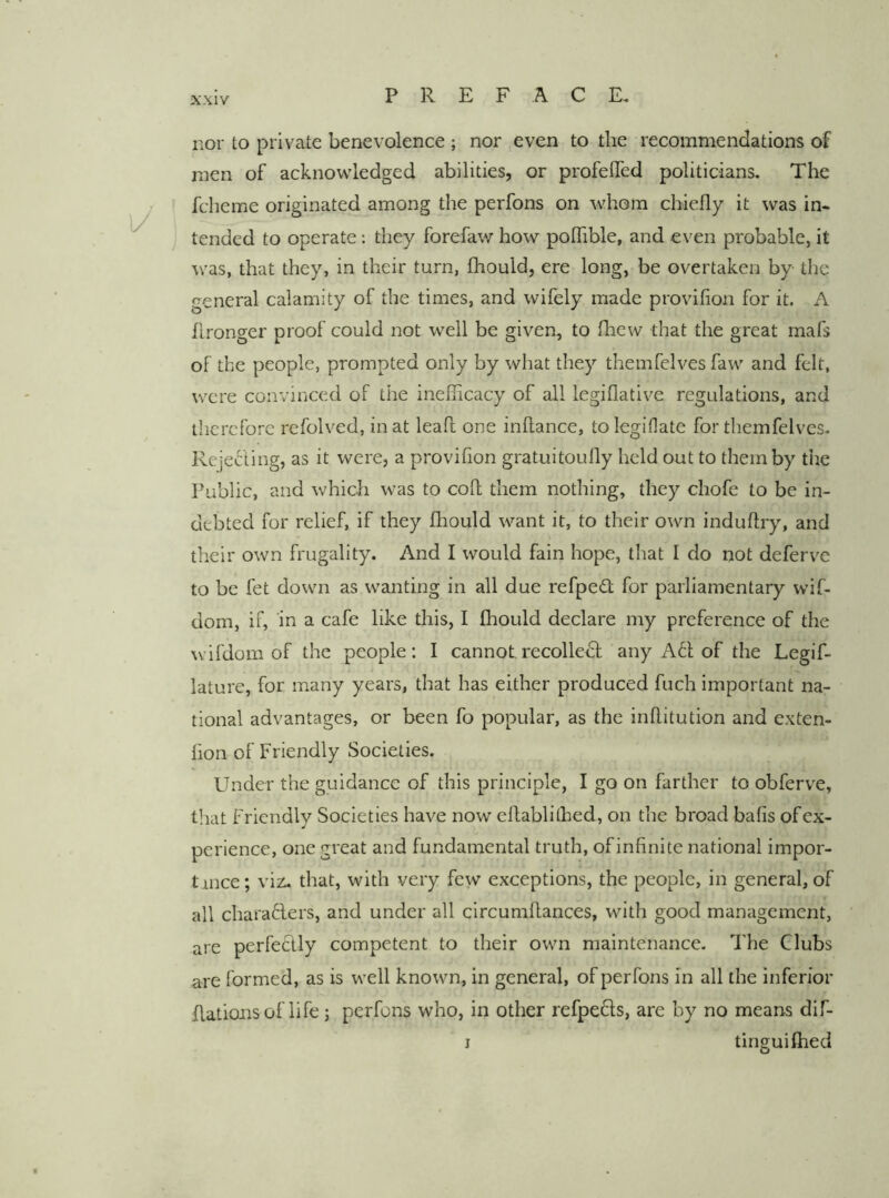 nor to private benevolence ; nor even to the recommendations of men of acknowledged abilities, or profelTed politicians. The fcheme originated among the perfons on whom chiefly it was in- tended to operate: they forefaw how pofhble, and even probable, it was, that they, in their turn, fhould, ere long, be overtaken by the general calamity of the times, and wifely made provifion for it. A flronger proof could not well be given, to fhew that the great mafs of the people, prompted only by what they themfclves faw and felt, were convinced of the inefiicacy of all legiflative regulations, and therefore refolved, in at leaf! one inflance, tolegiflate for themfelves. Rejecling, as it were, a provifion gratuitoufly held out to them by the Public, and which was to coft them nothing, they chofe to be in- debted for relief, if they fhould want it, to their own induftry, and their own frugality. And I would fain hope, that I do not defervc to be fet down as wanting in all due refped; for parliamentary wif- dom, if, in a cafe like this, I fhould declare my preference of the wifdom of the people: I cannot recolleiSf any A61 of the Legif- lature, for many years, that has either produced fuch important na- tional advantages, or been fo popular, as the inflitution and exten- fion of Friendly Societies. Under the guidance of this principle, I go on farther to obferve, that friendly Societies have now eflablithed, on the broad bafis ofex- perience, one great and fundamental truth, of infinite national impor- tince; viz- that, with very few exceptions, the people, in general, of all charafters, and under all circumflances, with good management, are perfeclly competent to their own maintenance. The Clubs are formed, as is well known, in general, of perfons in all the inferior Rations of life j perfons who, in other refpefts, are by no means dif- I tinguifhed