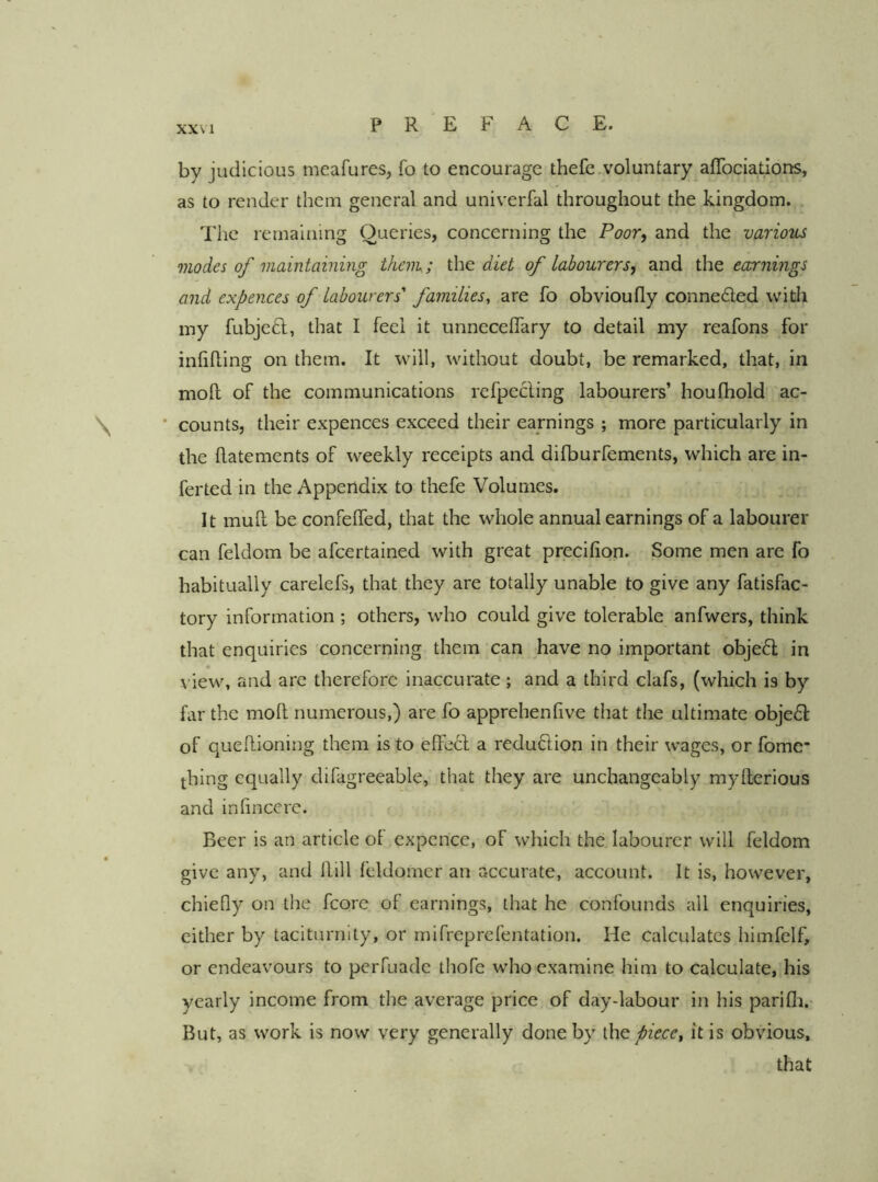 by judicious meafures, fo to encourage thefe.voluntary^aflbciations, as to render them general and univerfal throughout the kingdom. The remaining Queries, concerning the Poor, and the various modes of maintaining thciTu; the diet of labourers, and the earnings and expences of labourers'' familiesy are fo obvioufly conneded with iny fubjed, that I feel it unnecelfary to detail my reafons for inhlling on them. It will, without doubt, be remarked, that, in moll of the communications refpecling labourers’ houlbold 'ac- * counts, their expences exceed their earnings ; more particularly in the llatements of weekly receipts and difburfements, which are in- ferted in the Appendix to thefe Volumes. It mud be confelfed, that the whole annual earnings of a labourer can feldom be afeertained with great precifion. Some men are fo habitually carelefs, that they are totally unable to give any fatisfac- tory information ; others, who could give tolerable anfwers, think that enquiries concerning them can have no important objed in view, and are therefore inaccurate; and a third clafs, (which is by far the mod numerous,) are fo apprehenfive that the ultimate objed of quedioning them is to ede61: a redudion in their wages, or fomc’ thing equally difagreeable, that they are unchangeably myderious and inhnccrc. Beer is an article ot expence, of which the labourer will feldom give any, and dill feldomer an accurate, account. It is, however, chiefly on the fcore of earnings, that he confounds all enquiries, either by taciturnity, or mifreprefentation. He calculates himfelf, or endeavours to perfuade thofe who examine him to calculate, his yearly income from the average price of day-labour in his parifli.- But, as work is now very generally done by iXrt piece^ it is obvious, that