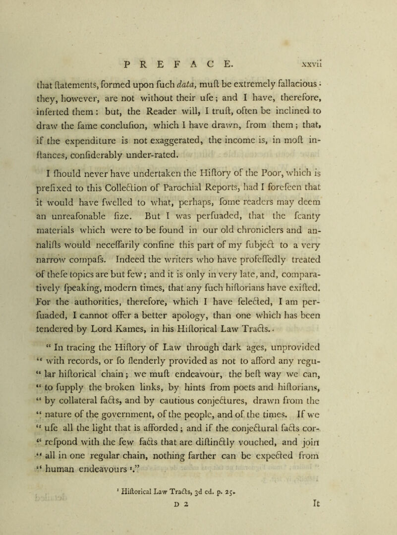 that Ilatements, formed upon fuch data, muft be extremely fallacious: they, however, are not without their ufe; and I have, therefore, inferted them : but, the Reader will, I truft, often be inclined to draw the fame conclulion, which 1 have drawn, from them ; that, if the expenditure is not exaggerated, the income is, in moll in- ftances, confiderably under-rated. I Ihould never have undertaken the Hiflory of the Poor, which is prefixed to this Colledion of Parochial Reports, had I forefeen that it would have fwelled to what, perhaps, fome readers may deem an unreafonable fize. But I was perfuadcd, that the fcanty materials which were to be found in our old chroniclers and an- nalills would necelfarily confine this part of my fubjeft to a very- narrow cornpafs. Indeed the writers who have profelfedly treated of thefe topics are but few; and it is only in very late, and, compara- tively fpeaking, modern times, that any fuch hiflorians have exifled. For the authorities, therefore, which I have fele6led, I am per- fuaded, I cannot offer a better apology, than one which has been tendered by Lord Karnes, in his Hillorical Law Tra6ls.. “ In tracing the Hiflory of Law through dark ages, unprovided “ with records, or fo flenderly provided as not to afford any regu- “ lar hillorical chain; we mull endeavour, the befl way we can, “ to fupply the broken links, by hints from poets and hiflorians, “ by collateral fa6ls, and by cautious conje6lures, drawn from the ‘‘ nature of the government, of the people, and of the times. If we “ufe all the light that is afforded; and if the conje6lural fa6ls cor- “ refpond with the few fa6ls that are dillin6lly vouched, and join •“ all in one regular chain, nothing farther can be expe6led from “ human endeavours ' Hillorical Law Tra£ls, 3d ed. p. 25* D 2 It