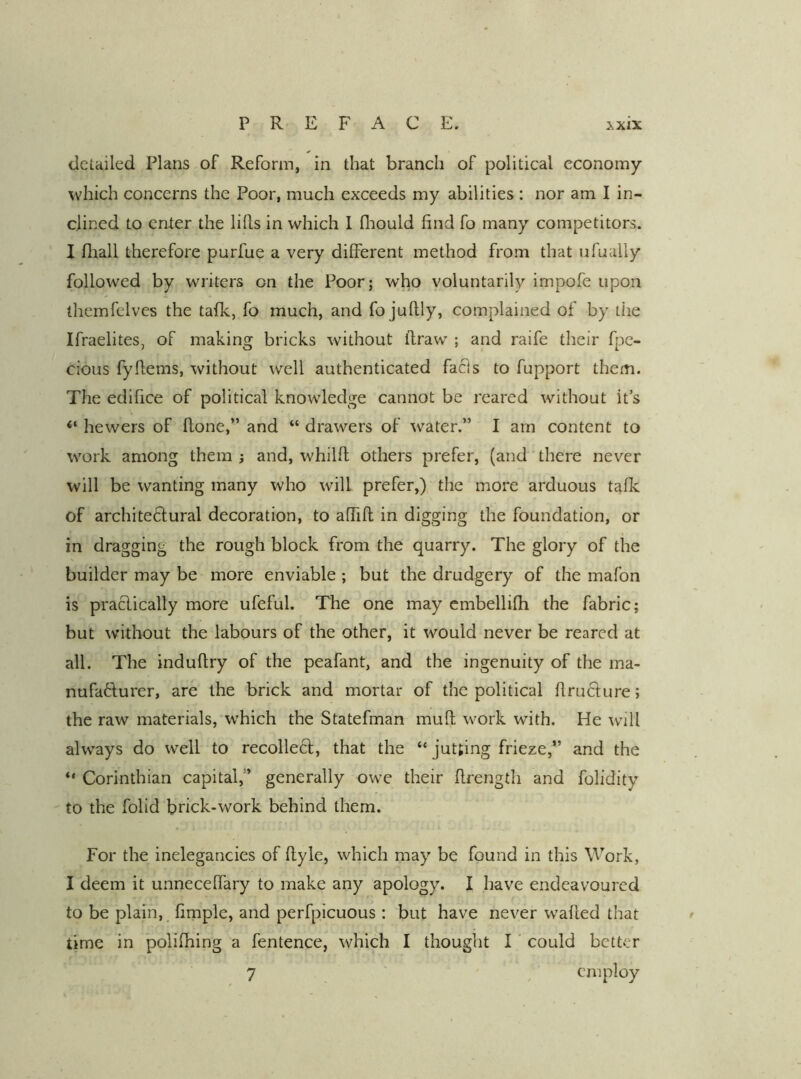 detailed Plans of Reform, in that branch of political economy which concerns the Poor, much exceeds my abilities : nor am I in- clined to enter the lids in which 1 diould find fo many competitors. I fliall therefore purfue a very different method from that ufually followed by writers on the Poor; who voluntarily impofe upon themfclves the tafk, fo much, and fo judly, complained of by the Ifraelites, of making bricks without draw ; and raife their fpe- cious fydems, without well authenticated facls to fupport them. The edifice of political knowledge cannot be reared without it’s “ hewers of done,” and “ drawers of water.” I am content to work among them ; and, whild others prefer, (and there never will be wanting many who will prefer,) the more arduous talk of architeftural decoration, to affid in digging the foundation, or in dragging the rough block from the quarry. The glory of the builder may be more enviable ; but the drudgery of the mafon is praclically more ufeful. The one may cmbellifh the fabric; but without the labours of the other, it would never be reared at all. The indudry of the peafant, and the ingenuity of the ma- nufaflurer, are the brick and mortar of the political druclure; the raw materials, w'hich the Statefman mud work with. He will always do well to recollecf, that the “ jutting frieze,” and the “ Corinthian capital,” generally owe their drength and folidity to the folid brick-work behind them. For the inelegancies of dyle, which may be found in this Work, I deem it unnecelfary to make any apology. I have endeavoured to be plain, fimple, and perfpicuous: but have never waded that ^ time in polifhing a fentence, which I thought I could better 7 ^ employ