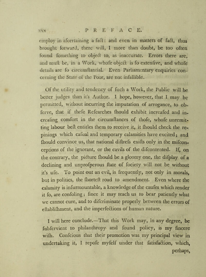 employ In afcertaining afacl: and even in matters of fa61:, thus brought forward, there will, I more than doubt, be too often found foniething to obje6l to, as inaccurate. Errors there are, and mufl be, in a Work, whofe objeft is fo extenlive, and whofe details are fo circumllantial. Even Parliamentary enquiries con- cerning the State of the Poor, are not infallible. Of the utility and tendency of fuch a Work, the Public will be better judges than it’s Author. I hope, however, that I may be permitted, without incurring the imputation of arrogance, to ob- ferve, that if thefe Refearches fhould exhibit increafed and in- creafing comfort in the circumftances of thofe, whofe unremit- ting labour bed entitles them to receive it, it fhould check the re- pinings which cafual and temporary calamities have excited; and fhould convince us, that national diftrefs exifts only in the mifcon- ceptions of the ignorant, or the cavils of the difcontented. If, on the contrary, the pidure fhould be a gloomy one, the difplay of a declining and unprofperous flate of fociety will not be without it’s ufe. To point out an evil, is frequently, not only in morals, but in politics, the fhorteft road to amendment. Even where the calamity is infurmountable, a knowledge of the caufes which render it fo, are confoling j fince it may teach us to bear patiently what we cannot cure, and to difcriminate properly between the errors of eftablilhment, and the imperfe6lions of human nature. I will here conclude.—That this Work may, in any degree, be fubfervient to philanthropy- and found policy, is my fincere wifh. Confcious that their promotion was my principal view in undertaking it, I repofe myfelf under that fatisfadion, which, perhaps,