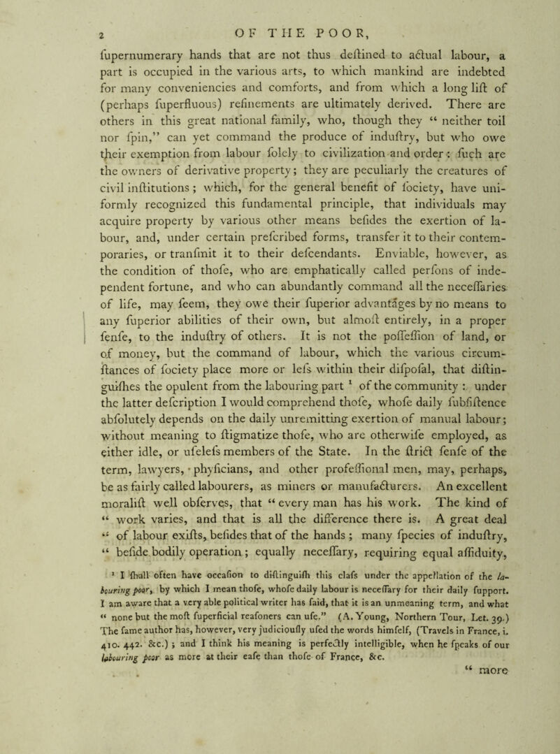 OF THE POOR, Tupernumerary hands that are not thus defined to adlual labour, a part is occupied in the various arts, to which mankind are indebted for many conveniencies and comforts, and from which a long lift of (perhaps fuperfluous) refinements are ultimately derived. There are others in this great national family, who, though they “ neither toil nor fpin,” can yet command the produce of induftry, but who owe tjaeir exemption from labour folely to civilization and order : fuch are the owners of derivative property; they are peculiarly the creatures of civil inftitutions ; which, for the general benefit of Ibciety, have uni- formly recognized this fundamental principle, that individuals may acquire property by various other means befides the exertion of la- bour, and, under certain prefcribed forms, transfer it to their contem- poraries, or tranfmit it to their defcendants. Enviable, however, as the condition of thofe, who are emphatically called perfons of inde- pendent fortune, and who can abundantly command all the neceffaries of life, may feem, they owe their fuperior advantages by no means to any fuperior abilities of their own, but almoft entirely, in a proper fenfe, to the induftry of others. It is not the pofteftion of land, or of money, but the command of labour, which the various circum- ftances of fociety place more or lefs within their difpofal, that diftin- guiflies the opulent from the labouring part ^ of the community : under the latter defcription I would comprehend thofe, whofe daily fubfiftence abfolutely depends on the daily unremitting exertion of manual labour; without meaning to ftigmatize thofe, who are otherwife employed, as either idle, or ufelefs members of the State. In the ftridi fenfe of the term, lawyers, • phyficians, and other profeftional men, may, perhaps, be as fairly called labourers, as miners or manufadturers. An excellent moralift well obferves, that “ every man has his work. The kind of “ work varies, and that is all the difference there is. A great deal of labour exifts, befides that of the hands ; many fpecies of induftry, “ befide bodily operation ; equally neceffary, requiring equal affiduity, * I '{ball often have occafion to dtflinguifh this clafs under the appellation of the la- bourifig poory by which I mean thofe, whofe daily labour is neceflary for their daily fupport. I am aware that a very able political writer has faid, that it is an unmeaning term, and what “ none but the mod fuperficial reafoners can ufe.” (A. Young, Northern Tour, Let. 39.) The fame author has, however, very judicioufly ufed the words himfelf, (Travels in France, i. 410. 442. &c.) j and I think his meaning is perfectly intelligible, when he fpcaks of our labcuring pear as more at their eafe than thofe of France, &c. (( more