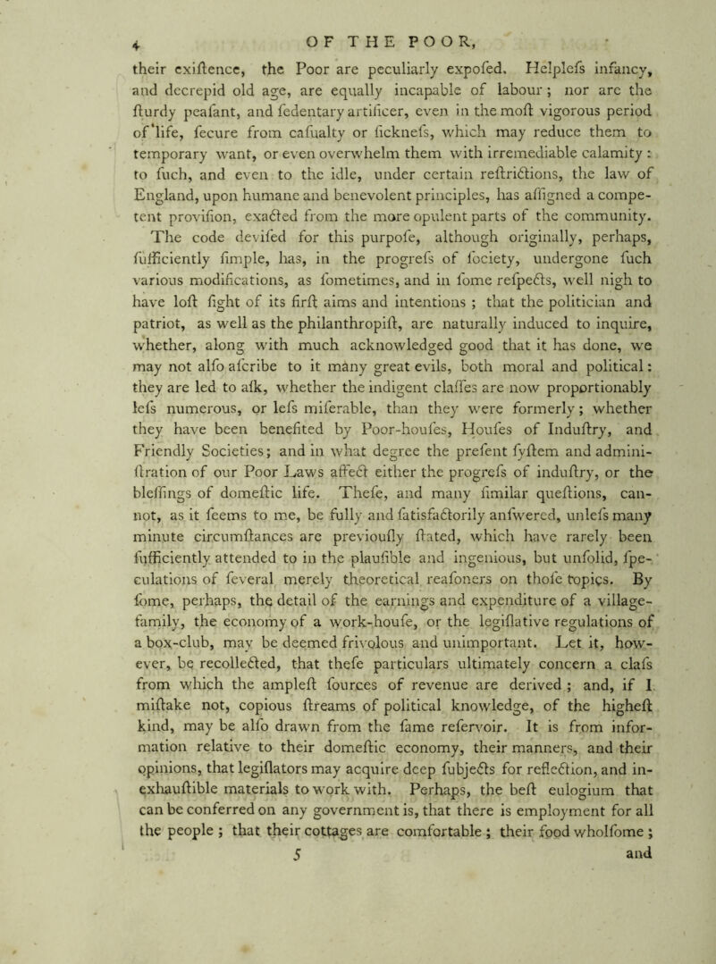 their cxiflencc, the Poor are peculiarly expofed. Helplcfs infancy, and decrepid old age, are equally incapable of labour; nor are the flurdy peafant, and fedentary artificer, even in the mofl vigorous period of'life, fecure from cafualty or ficknefs, which may reduce them to temporary want, or even overwhelm them with irremediable calamity : to fuch, and even to the idle, under certain reftriblions, the law of England, upon humane and benevolent principles, has affigned a compe- tent provifion, exabled from the mare opulent parts of the community. The code devifed for this purpofe, although originally, perhaps, fufficiently fimple, has, in the progrefs of fociety, undergone fuch various modifications, as fometimes, and in fome refpedls, well nigh to have loft fight of its flrft aims and intentions ; that the politician and patriot, as well as the philanthropift, are naturally induced to inquire, whether, along with much acknowledged good that it has done, we may not alfo aferibe to it many great evils, both moral and political: they are led to afk, whether the indigent claffes are now proportionably lefs numerous, or lefs miferable, than they were formerly; whether they have been benefited by Poor-houfes, Houfes of Induftry, and Friendly Societies; and in what degree the prefent fyftem and admini- ftration of our Poor Laws affebl: either the progrefs of induftry, or the bleffngs of domeftic life. Thefe, and many fimilar queftions, can- not, as it feems to me, be fully and fatisfabtorily anfwercd, unlefs many minute circumftances are previoufly ftated, which have rarely been fufficiently attended to in the plaufible and ingenious, but unfolid, fpe- Gulations of feveral merely theoretical reafoners on thofe topics. By fome, perhaps, the detail of the earnings and expenditure of a village- family, the economy of a work-houfe, or the legiflativc regulations of a box-club, may be deemed frivolous and unimportant. Let it, how- ever,. be recollected, that thefe particulars ultimately concern a clafs from which the ampleft fources of revenue are derived ; and, if I, miftake not, copious ftreams of political knowledge, of the higheft kind, may be alfo drawn from the fame refervoir. It is from infor- mation relative to their domeftic economy, their manners, and their opinions, that legiflators may acquire deep fubjeCts for reflection, and in- exhauftible materials to work with. Perhaps, the beft eulogium that can be conferred on any government is, that there is employment for all the people ; that their cottages are comfortable ; their food wholfome ; 5 and i