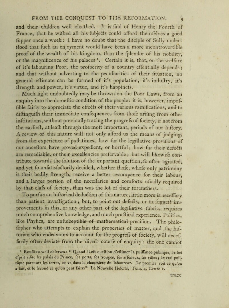 and their children well cloathed. It is laid of Henry the Fourth of France, that he wiflaed all his fubjedls could afford themfelves a good fupper once a week: I have no doubt that the difciple of Sully under- Rood that fuch an enjoyment would have been a more incontrovertible proof of the wealth of his kingdom, than the fplendor of his nobilitv, or the magnif cence of his palaces ^. Certain it is, that, on the welfare of it’s labouring Poor, the profperity of a country effentially depends ; and that without adverting to the peculiarities of their fituation, no general eftimate can be formed of it’s population, it’s induftry, it’s Rrength and power, it’s virtue, and it’s happinefs. Much light undoubtedly may be thrown on the Poor Laws, from an enquiry into the domeftic condition of the people: it is, however, impof- fible fairly to appreciate the effedls of their various ramifications, and to diftinguifli their immediate confequences from thofe arifing from other inlfitutions, without previoufly tracing the progrefs of fociety, if not from the earlieft, at leaR through the mofl important, periods of our hiftory. A review of this nature will not only afford us the means of judging, from the experience of paR times, how far the legiflative provifions of our anceftors have proved expedient, or hurtful; how far their defedls are remediable, or their excellencies prefervable ; but will likewife con- tribute towards the folution of the important quelHon, fo often agitated, and yet fo unfatisfadorily decided, whether thofe, whole only patrimony is their bodily flrength, receive a better recompence for their labour, and a larger portion of the necelTaries and comforts ufually required by that clafs of fociety, than was the lot of their forefathers. To purfue an hiftorical deduction of this nature, little more is necelTarv than patient invehigation ; but, to point out defedls, 01 to fuggeft im- provements in this, or any other part of the legiflative fabric, requires much comprehenfive knowledge, and much pradlical experience. Politics, like Phyfics, are unfufceptible of mathematical precifion. The philo- fopher who attempts to explain the properties of matter, and the hif- torian who endeavours to account for the progrefs of focietv, will necef- farily often deviate from the dired courfe of enquiry : the one cannot * Roufleau well obferves: “ Quand 11 eft queftlon d’eftlmer la pulfTance publlque, le.bel efprlt vifite les palais du Prince, fes ports, fes troupes, fes arfenaux, fes villes j Ic vrai proii- tique parcourt les terres, et va dans la chaumiere du labourcur. Le premier voit ce qu’on a fait, et le fecond ce qu’on pent faire.” La Nouvelle Heloife, Tom. 4. Lettre 2. trace