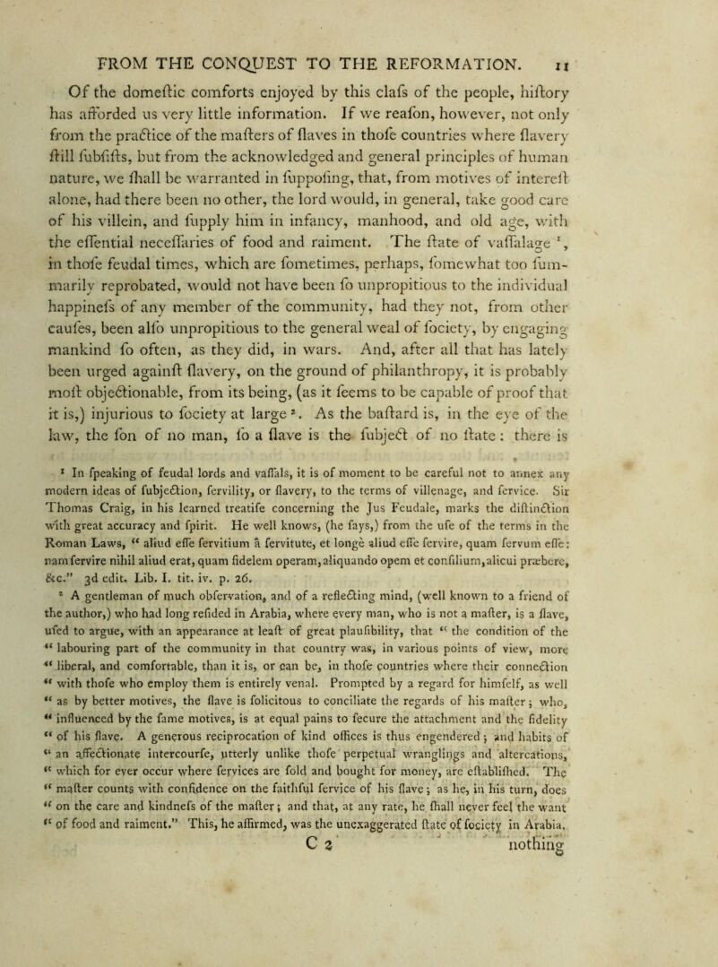 Of the domeftic comforts enjoyed by this clafs of the people, hilfory has afforded us very little information. If we reafon, however, not only from the praflice of the mafters of flaves in thofe countries where flavery ffill fubfifts, but from the acknowledged and general principles of human nature, we flrall be warranted in fuppoiing, that, from moti\'es of interell alone, had there been no other, the lord would, in general, take good care of his villein, and fupply him in infancy, manhood, and old age, with the effential neceffaries of food and raiment. The Rate of vaffala^e rn thoie feudal times, which are fometimes, perhaps, fomewhat too fum- marily reprobated, would not have been fo unpropitious to the individual happinefs of any member of the community, had they not, from other caufes, been all’o unpropitious to the general weal of fociety, by engaging- mankind fo often, as they did, in wars. And, after all that has lately been urged againft flavery, on the ground of philanthropy, it is probably moil objedlionable, from its being, (as it feems to be capable of proof that it is,) injurious to fociety at large*. As the baffard is, in the eye of the law, the foil of no man, fo a flave is the fubje<ft of no ffate : there is * In fpeaking of feudal lords and vaflals, it is of moment to be careful not to annex any modern ideas of fubjedtion, fervility, or flavery, to the terms of villenage, and fervice. Sir Thomas Craig, in his learned treatife concerning the Jus Feudale, marks the diftinftion with great accuracy and fpirit. He well knows, (he fays,) from the ufe of the terms in the Roman Laws, ** aliud efle fervitium a fervitute, et longe aliud efl'e fervire, quam fervum efle: namfervire nihil aliud erat, quam fidelem operam,aliquando opem et confllium,alicuI praeberc, &c.” 3d edit. Lib. 1. tit. iv. p. 26. * A gentleman of much obfervation^ and of a reflecting mind, (well known to a friend of the author,) who had long refided in Arabia, where every man, who is not a mafter, is a flave, ufed to argue, with an appearance at lead of great plaufibility, that “■ the condition of the “ labouring part of the community in that country was, in various points of view, more liberal, and comfortable, than it is, or can be, in thofe countries where their connexion “ with thofe who employ them is entirely venal. Prompted by a regard for himfelf, as well “ as by better motives, the flave is folicitous to conciliate the regards of his mafter; who, ** influenced by the fame motives, Is at equal pains to fecure the attachment and the fidelity of his flave. A generous reciprocation of kind offices is thus engendered; and habits of an affectionate intercourfe, utterly unlike thofe perpetual wranglings and altercations, which for ever occur where fej-vices are fold and bought for money, are eftablifhed. The “ mafter counts with confidence on the faithful fervice of his flave; as he, in his turn, does on the care and kindnefs of the mafter; and that, at any rate, he ftiall never feel the want of food and raiment.” This, he affirmed, was the une.xaggerated ftate of fociety in Arabia.