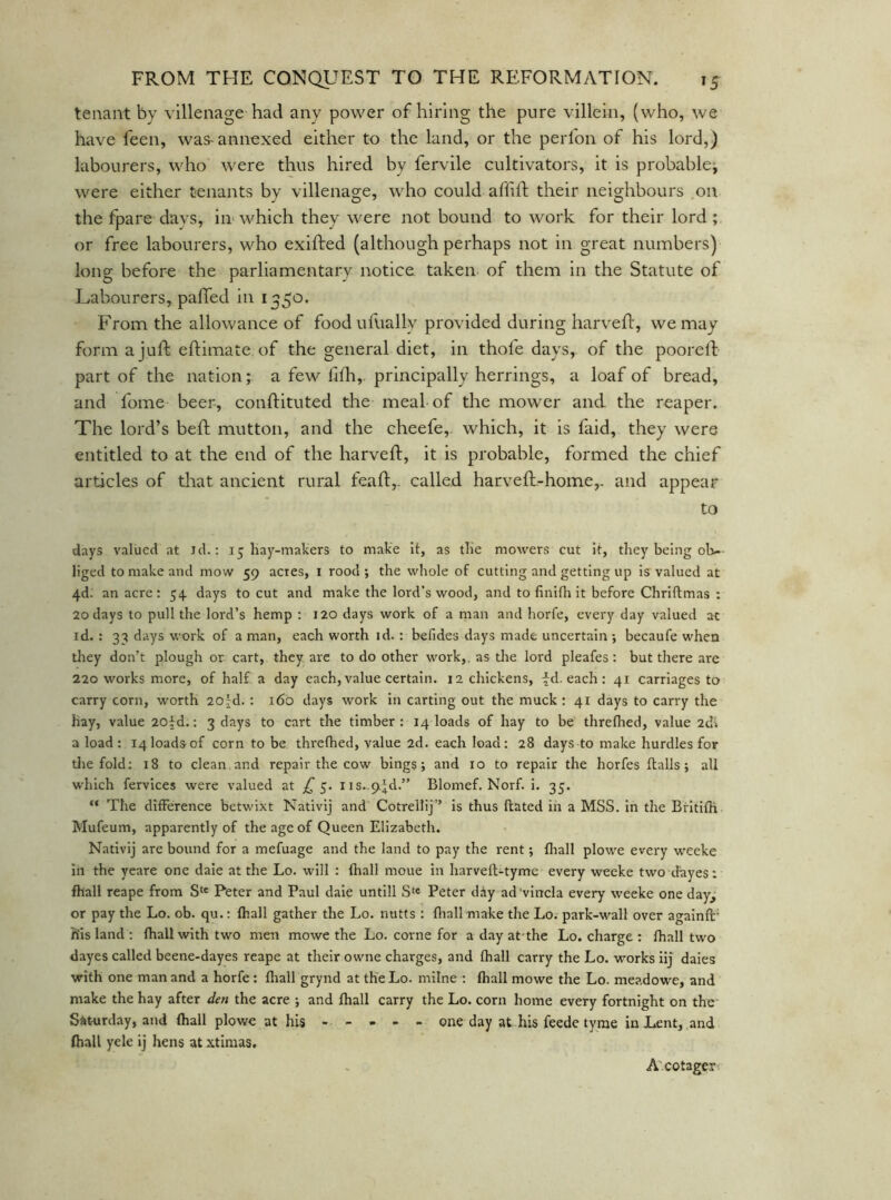 tenant by villenage had any power of hiring the pure villein, (who, we have feen, was-annexed either to the land, or the perfon of his lord,) labourers, who were thus hired by fervile cultivators, it is probablej were either tenants by villenage, who could affift their neighbours on the fpare days, in- which they were not bound to work for their lord ; or free labourers, who exifted (although perhaps not in great numbers) long before the parliamentary notice taken of them in the Statute of Labourers, paffed in 1350. From the allowance of foodufually provided during harvefl, we may form a juft eftimate of the general diet, in thofe days, of the pooreft part of the nation; a few fifh,. principally herrings, a loaf of bread, and fome beer, conftituted the meal of the mower and the reaper. The lord’s beft mutton, and the cheefe,. which, it is faid, they were entitled to at the end of the harveft, it is probable, formed the chief articles of that ancient rural feaft,. called harveft-home,. and appear to days valued at id.: 15 Hay-malicrs to make it, as tlie mowers cut it, they being ol>- liged to make and mow 59 acres, i rood; the whole of cutting and getting up is valued at 4d. an acre: 54. days to cut and make the lord’s wood, and to finifli it before Chriftmas : 20 days to pull the lord’s hemp : 120 days work of a man and horfe, every day valued at id. : 33 days work of a man, each worth id. : befides days made uncertain ; becaufe when tliey don’t plough or cart, they are to do other work,, as tlie lord pleafes: but there are 220 works more, of half a day each, value certain. 12 chickens, fd. each : 41 carriages to carry corn, worth 20ld. : 160 days work in carting out the muck : 41 days to carry the hay, value 20^d.: 3 days to cart the timber: 14 loads of hay to be threflied, value 2d» a load: 14 loads of corn to be threlhed, value 2d. each load: 28 days to make hurdles for die fold: 18 to clean, and repair the cow bings; and 10 to repair the horfes flails; all which fervices were valued at £ iis..9.Jd.” Blomef. Norf. i. 35. “ The difference betwixt Nativlj and Cotrellij’’ is thus ftated in a MSS. In the BfItifK Mufeum, apparently of the age of Queen Elizabeth. Nativij are bound for a mefuage and the land to pay the rent; fliall plowe every weeke In the yeare one dale at the Lo. will : fhall moue in harveft-tyme every weeke two dayes: fhall reape from S'« Peter and Paul dale untill S'« Peter diy ad'vlncla every weeke one day^ or pay the Lo. ob. qu.: fhall gather the Lo. nutts : fliall make the Lo. park-wall over againft' h'Is land : fhall with two men mowe the Lo. come for a day at the Lo. charge : fhall two dayes called beene-dayes reape at their owne charges, and fhall carry the Lo. works iij daies with one man and a horfe: fliall grynd at the Lo. inline : fhall mowe the Lo. meadowe, and make the hay after den the acre ; and fhall carry the Lo. corn home every fortnight on the Saturday, and fhall plowe at his ----- one day at his feede tyme in Lent, and fliall yele ij hens at xtinias. A'cotager