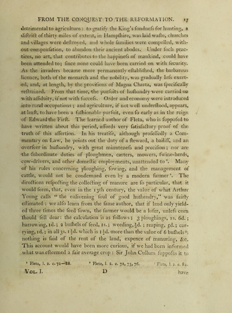 tletrimental to agriculture : to gratify the King’s foiidnefs for hunting, a diftridt of thirty miles of extent, in Hampfliire, was liiid wafte, churches and villages were deflro}cd, and whole families were compelled, with- out •compenfation, to abandon their ancient abodes. Under fuch prac- tices, no art, that contributes to the happinefs of mankind, could have been attended to; fince none could have been carried on with fecurity. As the invaders became more permanently eftablilhed, the barbarous licence, both of the monarch and the nobility, was gradually lefs exert- 'cd, and, at length, by theprovkions of Magna Charta, was fpccihcally reftrained. From that time, the purfuits of huibandry were carried on w ith affiduity, if not with luccefs. Order and economy were introduced into rural occupations ; and agriculture, if not w^cll underRood, appears, at leaf!:, to have been a falhionable purfuit, even fo early as in the reign of Edw'ard the Firft. The learned author of Fleta, w’ho is fuppofed to have written about this period, affords very fatisfa61ory proof of the truth of this affertion. In his treatife, although profeffedly a Com- mentary on Lawg he points out the duty of a Reward, a bailiff, and an overfeer in huR)andry, with great minutenefs and preciffon ; nor arc 'the fubordinate duties of ploughmen, carters, mowers, fwine-herds, cow'-drivers, and other domeRic employments, unattended to h Many of his rules concerning ploughing, fo\^ ing, and the management of cattle, w'ould not be condemned e^•en by a modern farmer*. The direftions refpedfing the colledfing of manure are fo particular, that it would feem, that, even in the 13th century, the value of w'hat Arthur Young calls “ the enlivening foul of good hiffhandry,” was fairly eRimated-: we alfo learn from the fame author, that if land only yield- ed three times the feed fowm, the farmer w'ould be a iofer, unlefs corn ihould fell dear: the calculation is as follow^s ; 3 ploughings, is. 6d. ; harrow'ing, id.; 2 bufhels of feed, is. ; weeding,|d. ; reaping, jd.; car- rying, I d.; in all 3s. i |d. which is i |d. more than the value of 6 buffiels nothing is faid of the rent of the land, expence of manuring, d:c. This account would have been more curious, if w^e had been informed .what was..eR.eemed a fair average crop : Sir John Cullum fuppofes it to * Fleta, ]. 2. c. 7.2—88. -VOL. I. * Fleta, 1. 2. c. 72, 73, 76. D ’ Fleta, I. 2- c. 82. have