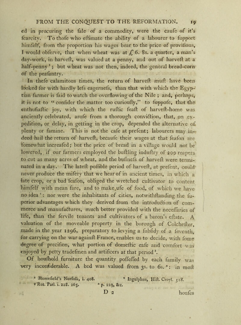 ed in procuring the fale of a commodity, were the caufe of it’s Icarcity. To thofe who eftimate the ability of a labourer to fupport himfelf, from the proportion his wages bear to the price of provifions, I would obferve, that when wheat was at 6. 8s. a quarter, a man’s day-work, in harveft, was valued at a penny, and out of harveft at a half-penny *; but wheat was not then, indeed, the general bread-corn 6f the peafantry. In thefe calamitous times, the return of harveft mu ft have been Iboked for with hardly lefs eagernefs, than that with which the Egyp- tian farmer is faid to watch the overflowing of the Nile ; and, perhaps, it is not to “ confider the matter too curioufly,” to fuppofe, that the enthufiaftic joy, with which the ruftic feaft of harveft-home was anciently celebrated, arofe from a thorough convi<51:ion, that, on ex- pedition, or delay, in getting in the crop, depended the alternative of plenty or famine. This is not the cafe at prefent; labourers may in- • deed hail the return of harveft, becaufe their wages at that feafon are Fomewhat increafed; but the price of bread in a village would not be^ lowered, if our farmers employed the buftling induftry of 200 reapers to cut as many acres of wheat, and the bufinefs of harveft were termi- nated in a day. The lateft poffible period of harveft, at prefent, could never produce the mifery that we hear of in ancient times, in which a late crop, or a bad feafon, obliged the wretched cultivator to content himfelf with mean fare, and to make.ufe of food, of which we have no idea ^; nor were the inhabitants of cities, notwithftanding the fa- perior advantages which they derived from the introdu6lion oT com- merce and manufadures, much better provided with the neceftaries of life, than the fervile tenants and cultivators of a baron’s eftate. A valuation of the moveable property in the borough of Colchefter, made in the year 1296, preparatory to levying a fubfidy of a feventh, for carrying on the war againft France, enables us to decide, with fome degree of precifion, what portion of domeftic eafe and comfort was enjoyed by petty tradefmen and artificers at that period \ Of houfhold furniture the quantity poflefted by each family w^as very inconfiderable. A bed was valued from 3s. to 6s. : in moft * Blomefield’s Norfolk, i. 408. * Ingulphus, Hift. Croyl. 518. 3'Rot. Pari. i. 228. 265, * p. 229, &c. D 2 houfes