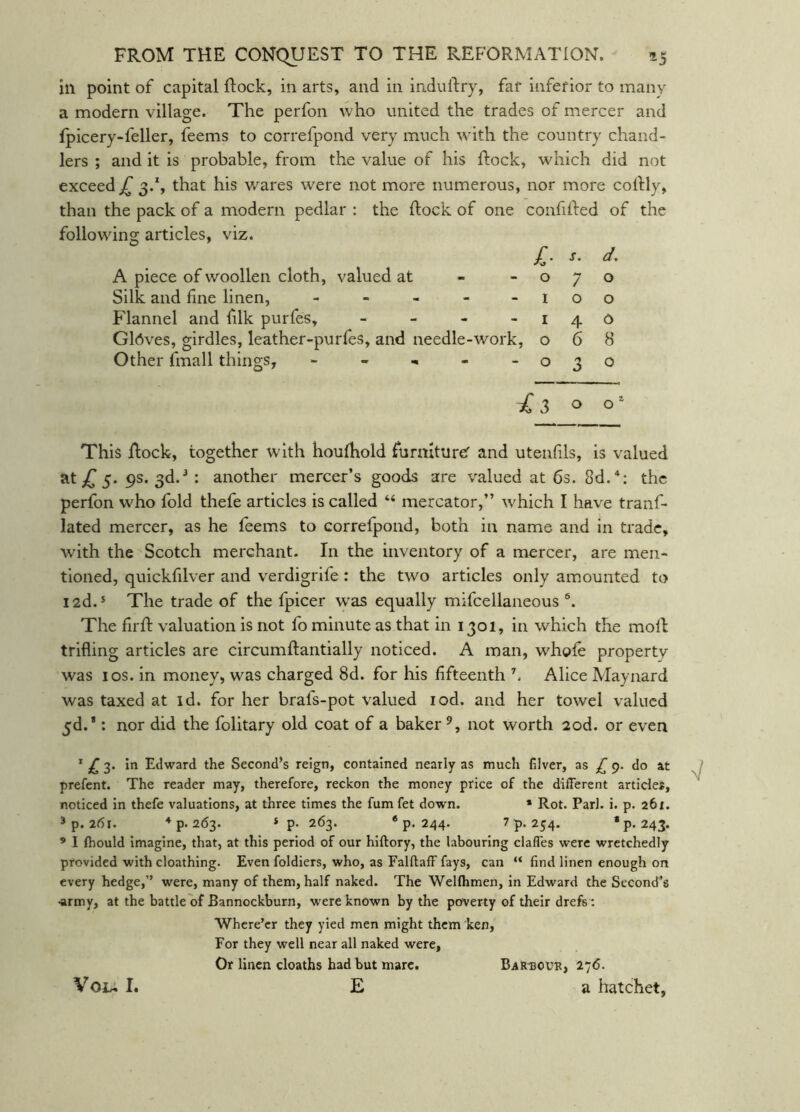 in point of capital flock, in arts, and in induftry, far inferior to many a modern village. The perfon who united the trades of mercer and fpicery-feller, feems to correfpond very much with the country chand- lers ; and it is probable, from the value of his ftock, which did not exceed jT 3.*, that his wares were not more numerous, nor more colfly, than the pack of a modern pedlar : the flock of one confifled of the following articles, viz. A piece of woollen cloth, valued at Silk and fine linen, - - , - Flannel and filk purfes, - - , Gldves, girdles, leather-purfes, and needle-work Other fmall things, - - - £■ s. d. 0 7 0 - I 0 0 I 4 d :, 0 6 8 ■ 0 3 0 £ 3 0 0^ This flock, together with houfhold furnitureT and utenfils, is valued at,C5- 9s. 3d.^ : another mercer’s goods are valued at 6s. Sd.*: the perfon who fold thefe articles is called “ mercator,” which I have tranf- lated mercer, as he feems to correfpond, both in name and in trade, with the Scotch merchant. In the inventory of a mercer, are men- tioned, quickfilver and verdigrife : the two articles only amounted to 12d.* The trade of the fpicer was equally mifcellaneous ®. The firfl valuation is not fo minute as that in 1301, in which the moll trifling articles are circumflantially noticed. A man, whofe property was 10s. in money, was charged 8d. for his fifteenth Alice Maynard was taxed at id. for her brafs-pot valued lod. and her towel valued 5d.*: nor did the folitary old coat of a baker not worth 2od. or even ^ 3. in Edward the Second’s reign, contained nearly as much filver, as £ 9. do at prefent. The reader may, therefore, reckon the money price of the different articles, noticed in thefe valuations, at three times the fum fet down. * Rot. Pari. i. p. 261. 3p. 261. * P- 263. *p. 244. 7p. 254. •p.243. ’ I fhould imagine, that, at this period of our hiftory, the labouring clalfes were wretchedly provided with cloathing. Even foldiers, who, as Falftaff fays, can “ find linen enough on every hedge,” were, many of them, half naked. The Welfhmen, in Edward the Second’s ■army, at the battle of Bannockburn, were known by the poverty of their drefs : 'Where’er they yied men might them ken, For they well near all naked were, Or linen deaths bad but marc. E Voi, I. Ba1R30U1?, 27<5. a hatchet,