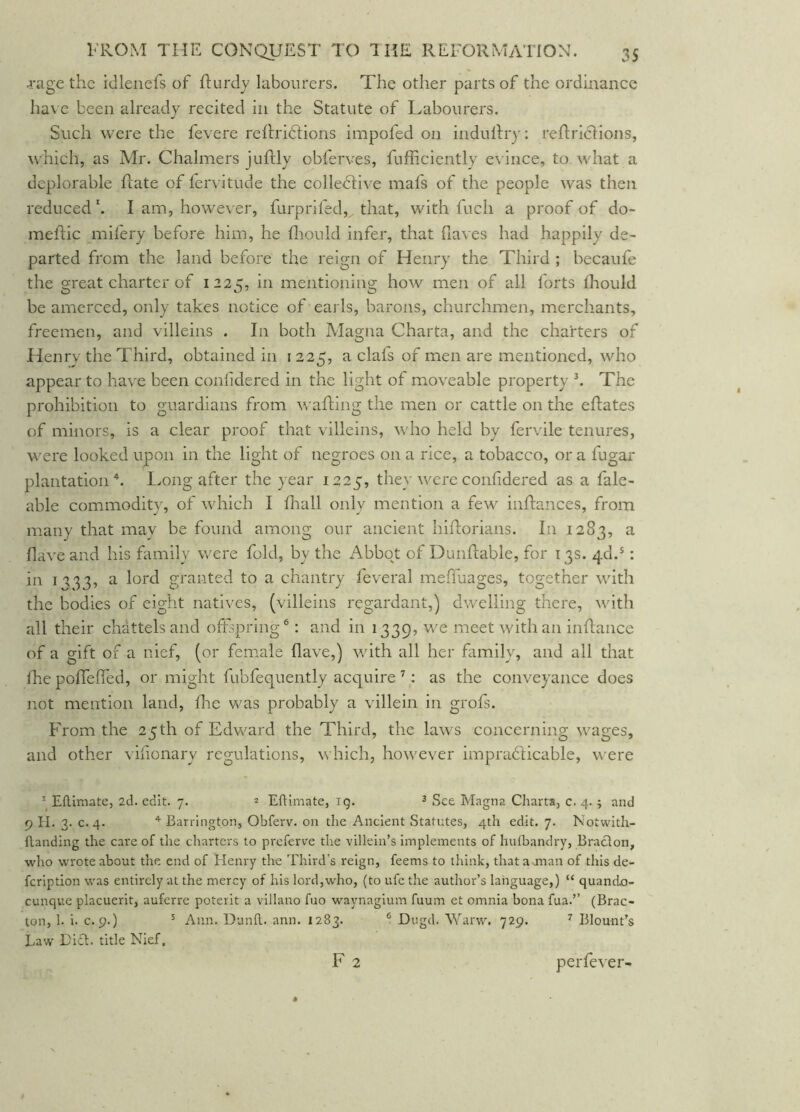 j;age the idlenefs of fturdj labourers. The other parts of the ordinance ha\ e been already recited in the Statute of Labourers. Such were the fevere reftridtions impofed on induRry: reRriclions, \\’hich, as Mr. Chalmers juftly obferves, fufficiently evince, to what a deplorable Rate of lervitude the colledlive mafs of the people was then reduced h I am, however, furprifed, that, with fuch a proof of do- meRic milery before him, he fliould infer, that fiaves had happily de- parted from the land before the reign of Henry the Third ; becaufe the great charter of 1225, in mentioning how men of all forts fliould be amerced, only takes notice of earls, barons, churchmen, merchants, freemen, and villeins . In both Magna Charta, and the charters of Henry the Third, obtained in 1225, a clafs of men are mentioned, who appear to ha\'e been conlidered in the light of moveable property k The prohibition to guardians from waRing the men or cattle on the eRates of minors, is a clear proof that villeins, who held by fervile tenures, were looked upon in the light of negroes on a rice, a tobacco, or a fugar plantation*, lyong after the year 1225, they wereconfidered as a fale- able commodity, of which I Riall only mention a few inRances, from many that may be found among our ancient hiRorians. In 1283, ^ have and his family were fold, by the Abbot of DunRable, for 13s. 4d.*: in 1233, a lord granted to a chantry feveral meffuages, together with the bodies of eight natives, (villeins regardant,) dwelling there, with all their chattels and oRspring®: and in 1339, we meet with an iiiRance of a gift of a nief, (or female Rave,) with all her family, and all that fhepoffefled, or might fubfequently acquire ’ as the conveyance does not mention land, die was probably a villein in grofs. From the 25th of Edward the Third, the laws concerning wages, and other vifionary regulations, which, however impradlicable, \\^ere ^ EHimate, 2d. edit. 7. ^ Eftimate, ig. ^ See Magna Charts, c. 4. ^ and 9 II. 3. c. 4. ^ Barrington, Obferv. on the Ancient Statutes, 4th edit. 7. Notwith- flanding the care of the charters to preferve the villein’s implements of huthandry, Braclon, who wrote about the end of Elenry the Third’s reign, feems to think, that a juan of this de- feription was entirely at the mercy of his lord,who, (to ufe the author’s language,) “ quando- cunque placuerit, auferre poterit a viilano fuo waynagium fuum et omnia bona fua.” (Brac- ton, 1. i. c. 9.) ^ Ann. Uunfl. ann. 1283. ® Dugd. Warw. 729. ^ Blount’s Law Lift, title Nief. F 2 perfever-