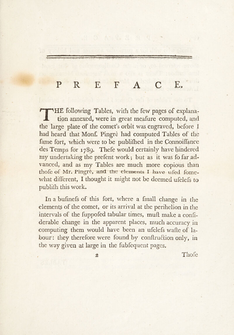 P R E F A C E. The following Tables, with the few pages of explana- tion annexed, were in great meafure computed, and the large plate of the comet’s orbit was engraved, before I had heard that Monf. Pingre had computed Tables of the fame fort, which were to be publilhed in the ConnoilTance des Temps for 1789. Thefe would certainly have hindered my undertaking the prefent work; but as it was fo far ad- vanced, and as my Tables are much more copious than thofe of Mr. Pingre, and. the elements I have ufed fome- what different, I thought it might not be deemed ufelefs to publifti this work. In a bufinefs of this fort, where a fmall change in the elements of the comet, or its arrival at the perihelion in the intervals of the fuppofed tabular times, muff make a confi- derable change in the apparent places, much accuracy in computing them would have been an ufelefs wafte of la- bour : they therefore were found by conflruflion only, in the way given at large in the fubfequent pages.