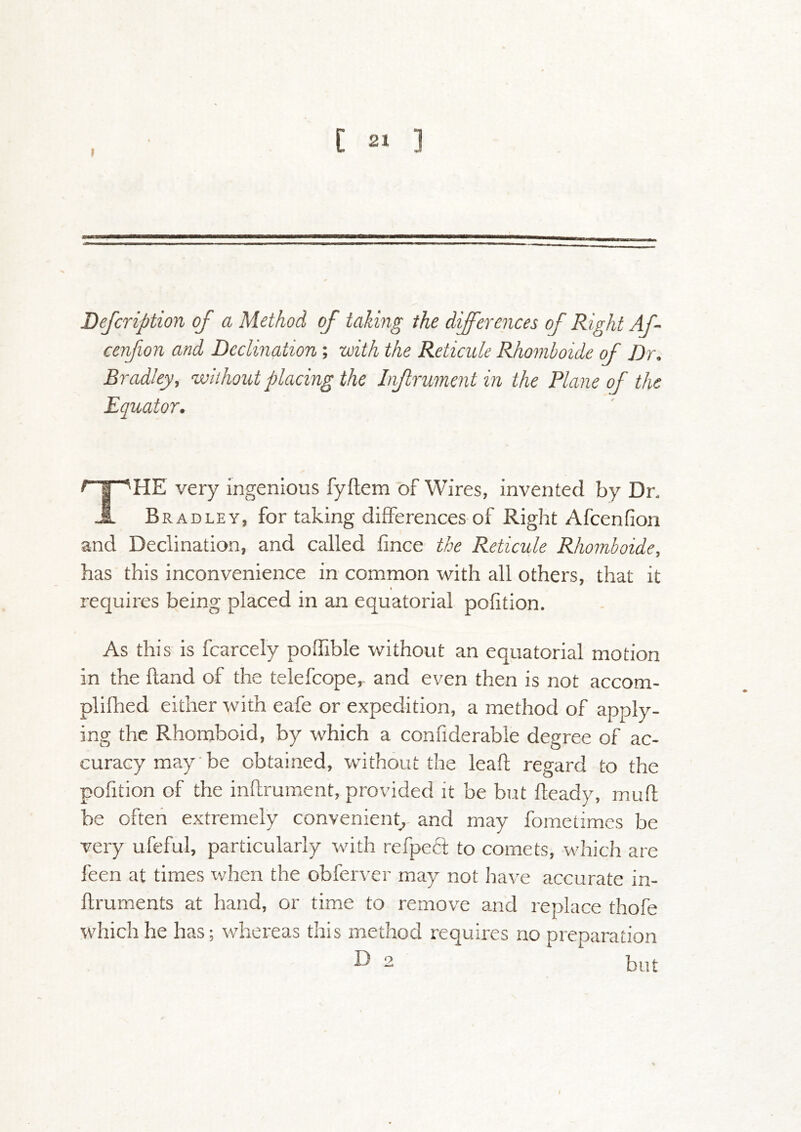 Defcription of a Method of taking the differences of Right Af- cenfion and Decimation; with the Reticule Rhomboide of Dr. Bradley, without placing the Infrumentin the Plane of the Equator. The very ingenious fyftem of Wires, invented by Dn Bradley, for taking differences of Right Afcenfion and Declination, and called fince the Reticule Rhomboide, has this inconvenience in common with all others, that it requires being placed in an equatorial pofition. As this is fcarcely poffible without an equatorial motion in the hand of the telefcope^ and even then is not accom- plifhed either with eafe or expedition, a method of apply- ing the Rhomboid, by which a confiderable degree of ac- curacy may be obtained, without the leaf! regard to the pofition of the inflrument, provided it be but fleady, mufi: be often extremely convenient, and may fometimes be very ufeful, particularly with refpefi to comets, which are feen at times ^vhen the obferver may not have accurate in- ftruments at hand, or time to remove and replace thofe which he has; whereas diis method requires no preparation but