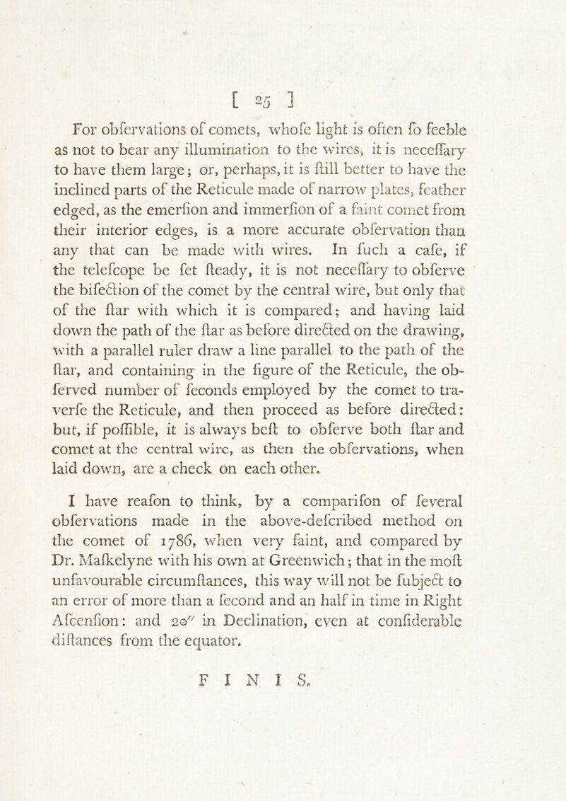 For obfervations of comets, whofe light is often fo feeble as not to bear any illumination to the wires, it is neceffary to have them large; or, perhaps, it is ftill better to have the inclined parts of the Reticule made of narrow plates, feather edged, as the emerlion and immerfion of a faint comet from their interior edges, is a more accurate obfervation than any that can be made with wires. In fuch a cafe, if the telefcope be fet fteady, it is not necelfary to obferve^ the bifeclion of the comet by the central wire, but only that of the flar with which it is compared; and having laid down the path of the flar as before direfted on the drawing, \vith a parallel ruler draw a line parallel to the path of the flar, and containing in the figure of the Reticule, the ob- ferved number of feconds employed by the comet to tra- verfe the Reticule, and then proceed as before direded: but, if poflible, it is always beft to obferve both flar and comet at the central wire, as then the obfervations, when laid down, are a check on each other. I have reafon to think, by a comparifon of feveral obfervations made in the above-deferibed method on the comet of 1786, when very faint, and compared by Dr. Mafkelyne with his own at Greenwich; that in the mofl unfavourable circumftances, this way will not be fubjecl to an error of more than a fecond and an half in time in Right Afeenfion: and 20^ in Declination, even at confiderable didances from the equator. F I N I S.