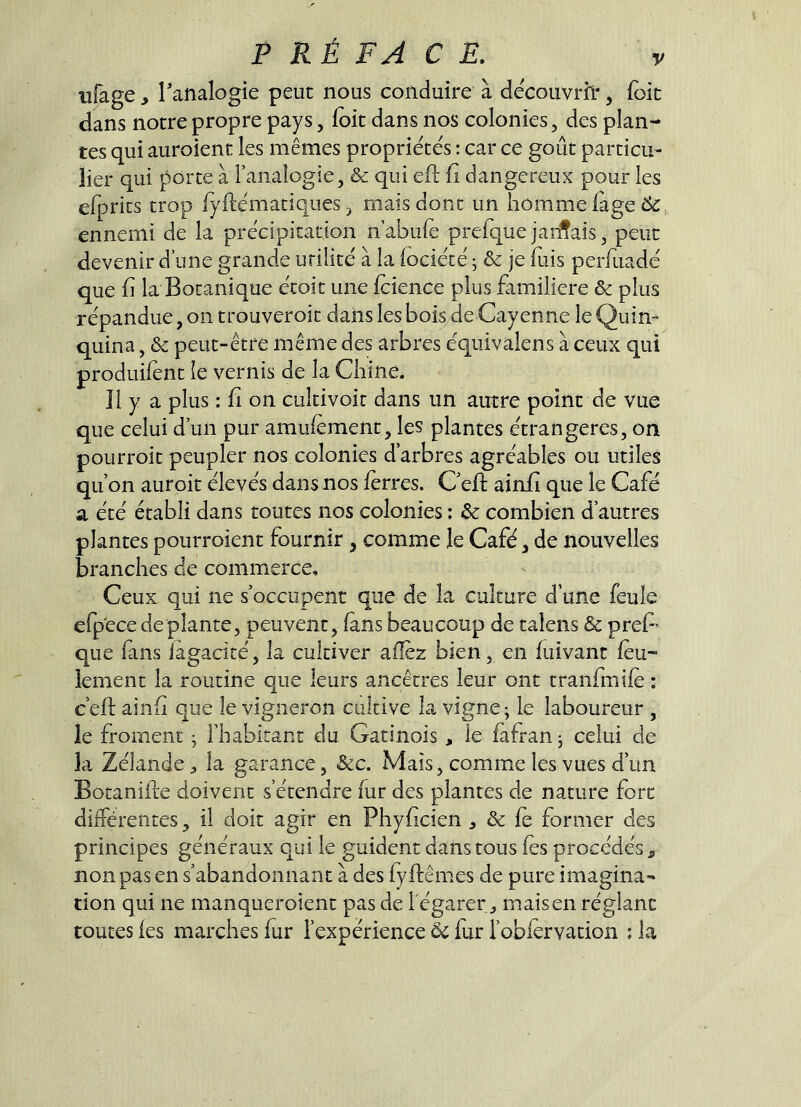 iifage, Tanalogie peut nous conduire à decouvrh*, foit dans notre propre pays, (oit dans nos colonies, des plan- tes qui auroient les mêmes propriétés : car ce goût particu- lier qui porte à l’analogie, & qui eft ü dangereux pour les efprits trop fyftëmatiques, mais donc un homme lage 6^, ennemi de la précipitation n’abulè prefquejarmais, peut devenir d’une grande utilité à la (ociété j & je fuis perfuadc que fl la Botanique étoit une fcience plus familière & plus répandue, on trouveroit dans les bois de Cayenne le Quin- quina , & peut-être même des arbres équivalens à ceux qui produifent le vernis de la Chine. îl y a plus : fi on cultivoit dans un autre point de vue que celui d’un pur amufement, les plantes étrangères, on pourroic peupler nos colonies d’arbres agréables ou utiles qu’on auroit élevés dans nos ferres. C’efl: ainii que le Café a été établi dans toutes nos colonies ; 6e combien d’autres plantes pourroient fournir , comme le Café, de nouvelles branches de commerce. Ceux qui ne s’occupent que de la culture d’une feule efp'ece déplanté, peuvent, fans beaucoup de talens & preC que fins iagacicé, la cultiver allez bien, en fuivant feu- lement la routine que leurs ancêtres leur ont tranfmife : c’eft ainfi que le vigneron cultive la vigne; le laboureur , le froment ; riiabirant du Gatinois, le fafran; celui de la Zélande la garance, &c. Mais, comme les vues d’un Botanifle doivent s’étendre fur des plantes de nature fort différences, il doit agir en Phyficien , & fe former des principes généraux qui le guident dans tous fes procédés , non pas en s’abandonnant à des fyfliêmes de pure imagina- tion qui ne manqucroient pas de l'égarer „ mais en réglant toutes fes marches fur l’expérience ôc fur l’oblervation ; la