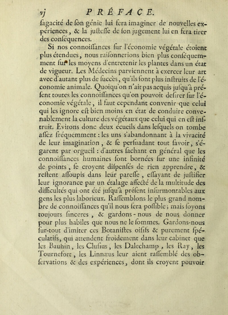 fàgacité de fdn génie lui fera imaginer de nouvelles ex- périences , Ôc la judeffe de Ion jugement lui en fera tirer des conféquences. Si nos connoifîànces fur l’économie végétale étoient plus étendues, nous raifonnerions bien plus confequem- ment finales moyens d’entretenir les plantes dans un état de vigueur. Les Médecins parviennent à exercer leur arc avec d’autant plus de fuccés, qu’ils font plus inftruits de l’é- conomie animale. Quoiqu’on n^’airpas acquis jufqu’à pré- fent toutes les connoilfances qu’on pouvoir defrer fur l’é- conomie végétale , il faut cependant convenir que celui qui les ignore efi; bien moins en état de conduire conve- nablement la culture des végétaux que celui qui en ed inf truit. Evitons donc deux écueils dans lefquels on tombe adèz fréquemment : les uns s’abandonnant à la vivacité de leur imagination , & fe perfuadant tout (avoir, s’é- garent par orgueil : d’autres fâchant en général que les connoiffances humaines font bornées fur une infinité de points , fe croyent difpenfes de rien apprendre, ôc redent alïbupis dans leur parefTe , eflàyant de judifier leur ignorance par un étalage affedé de la multitude des difficultés qui ont été jufqu’à préfent inmrmontables aux gens les plus laborieux. Raffemblons le plus grand nom- bre de connoiffances qu’il nous fera pofhble ; mais foyons toujours finceres , ôc gardons - nous de nous donner pour plus habiles que nous ne le fommes. Gardons-nous fur-tout d’imiter ces Botanides oififs ôc purement fpé- culadfs, qui attendent froidement dans leur cabinet que les Bauhin, les Clufius, les Dalechamp , les Ray, les Tournefort, les Linnæus leur aient raffemblé des ob- fervations ôc des expériences, dont ils croyent pouvoir