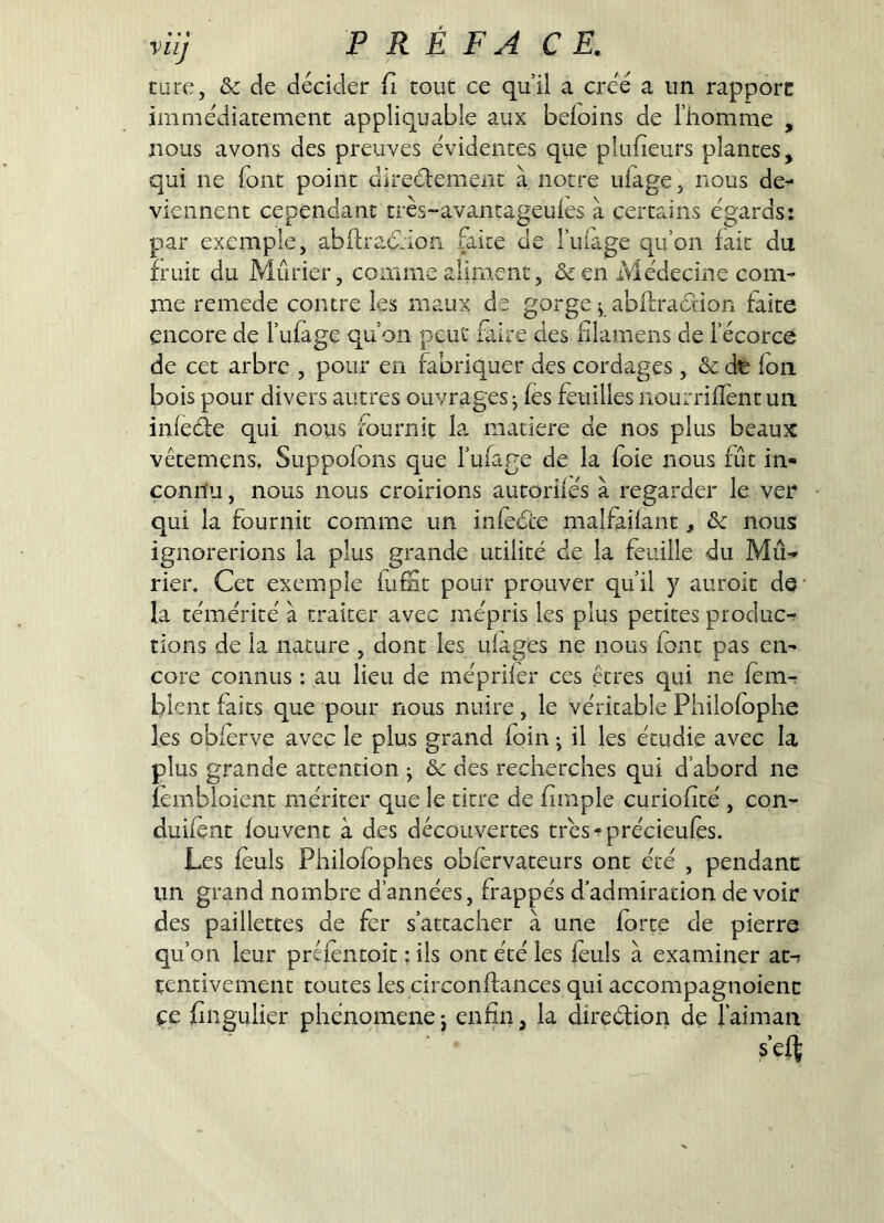 turc, &: de décider /i tout ce qui! a créé a un rapporc immédiatement appliquable aux befoins de l’homme , nous avons des preuves évidentes que pkifieurs plantes, qui ne font point direélement à notre ufage, nous de^* viennent cependant très-avantageules à certains égards: par exemple, abilraé^ion faite de l’iiiage qu’on fait du fruit du Mûrier, comme aliment, &en Médecine com- me remede contre les maux de gorge ^ ablfracHon faite encore de l’ufage qu’on peut fiire des flamens de l’écorce de cet arbre , pour en fabriquer des cordages, & dt fon bois pour divers autres ouvrages j (es feuilles nourrifTentun inledfe qui nous fournit la matière de nos plus beaux vêtemens, Suppofons que l’ufage de la foie nous fût in- connu , nous nous croirions autorifés à regarder le ver qui la fournit comme un infèéce malfailant, & nous ignorerions la plus grande utilité de la feuille du Mû-> rien Cet exemple lufit pour prouver qu’il y auroit de- là témérité à traiter avec mépris les plus petites produc-r rions de la nature , dont les ulages ne nous font pas en- core connus : au lieu de méprifer ces êtres qui ne femr Lilent faits que pour nous nuire, le véritable Philofophe les oblerve avec le plus grand foin ^ il les étudie avec la plus grande attention ; & des recherches qui d’abord ne îémbîoient mériter que le titre de fimple curiofité , con- duifent fouvent à des découvertes trés-précieufo. Les fèuls Philofophes obfervateurs ont été , pendant un grand nombre d’années, frappés d’admiration devoir des paillettes de fer s’attacher à une forte de pierre qu’on leur préfèntoit ; ils ont été les feuls à examiner at-» tentivement toutes les circonftances qui accompagnoienc ce fingulier phénomène j enfin, la direélion de l’aiman