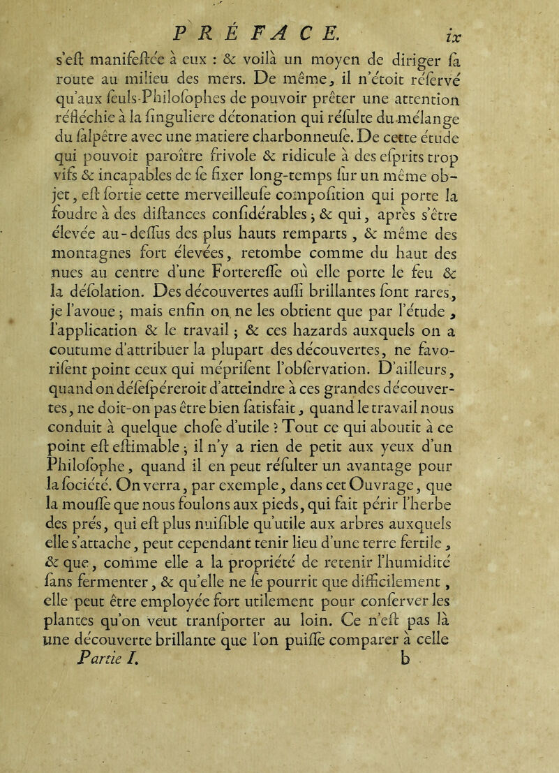 s eft manifeilee à eux ; & voilà un moyen de diriger fa route au milieu des mers. De même^ il n’etoit referve qu’aux feuls-Philofoplies de pouvoir prêter une attention réfléchie à la finguliere détonation qui réfulte du niélange du fàlpêtre avec une matière cliarbonneufe. De cette étude qui pouvoir paroître frivole & ridicule à des efprits trop vifs & incapables de fe fixer long-temps fur un même ob- jet 5 efl* fortie cette merveilleufe compofition qui porte la foudre à des diftances confidérables j & qui, apres s’être élevée au-deflus des plus hauts remparts , & même des montagnes fort élevées, retombe comme du haut des nues au centre d’une Fortereflfe où elle porte le feu & îa défolation. Des découvertes aufîi brillantes font rares, je l’avoue ; mais enfin on ne les obtient que par l’étude , l’application & le travail ; & ces hazards auxquels on a coutume d’attribuer la plupart des découvertes, ne fàvo- rifent point ceux qui méprifent l’obfervation. D’ailleurs, quand on défefpéreroit d’atteindre à ces grandes découver- tes, ne doit-on pas être bien fàtisfait, quand le travail nous conduit à quelque chofe d’utile î Tout ce qui aboutit à ce point efl eftimable ^ il n’y a rien de petit aux yeux d’un Philofophe, quand il en peut réfulter un avantage pour lafociécé. On verra, par exemple, dans cet Ouvrage, que la moufle que nous foulons aux pieds, qui fait périr l’herbe des prés, qui efl plus nuifible qu’utile aux arbres auxquels elle s’attache, peut cependant tenir lieu d’une terre fertile, ôc que, comme elle a la propriété de retenir l’humidité fans fermenter, & quelle ne le pourrit que difficilement, elle peut être employée fort utilement pour conferver les plantes qu’on veut tranfporter au loin. Ce n’efl: pas là une découverte brillance que l’on puifîè comparer à celle Partie L b