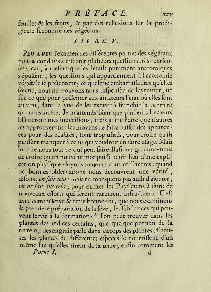 feuilles & les fruits, & par des réflexions fur la prodi- gieule fécondité des végétaux. LIVRE F. Peu-A-PEU l’examen des différentes parties des végétaux nous a cond uits à dilcuter plufieurs queftions très - curieu- fes 'y car, à mefure que les détails purement anatomiques s’épuifent, les que liions qui appartiennent à l’économie végétale lé prélentent -, & quelque embarraflantes qu’elles foient, nous ne pouvons nous difpenfer de les traiter, ne fut ce que pour préfenter aux amateurs l’état où elles font au vrai, dans la vue de les exciter à franchir la barrière qui nous arrête. Je m’attends bien que plufieurs Leéteurs blâmeront mes indécifions ; mais je me flatte que d’autres les approuveront : les moyens de faire pafler des apparen- ces pour des réalités, font trop ufités, pour croire qu’ils puiflént manquer à celui qui voudroit en faire ufage. Mais loin de nous tout ce qui peut faire illufion : gardons-nous de croire qu’un nouveau mot puiflé tenir lieu d’une expli- cation phyfique : foyons toujours vrais & finceres : quand de bonnes obfervations nous découvrent une vérité , difons, on fait celai mais ne manquons pas aufli d’ajouter, on ne fait que cela , pour exciter les Phyficiens à faire de nouveaux efforts qui feront rarement infrudueux. C’eft avec cette réferve & cette bonne-foi > que nous examinons la première préparation de la fève, les fubflances qui peu- vent férvir à fa formation ; fi l’on peut trouver dans les plantes des indices certains, que quelque portion de la terre ou des engrais pafle dans leeorps des plantes j fi tou- tes les plantes de différentes efpeces fé nourriffent d’un même lue qu’elles tirent de la terre j enfin comment les Parie l. d