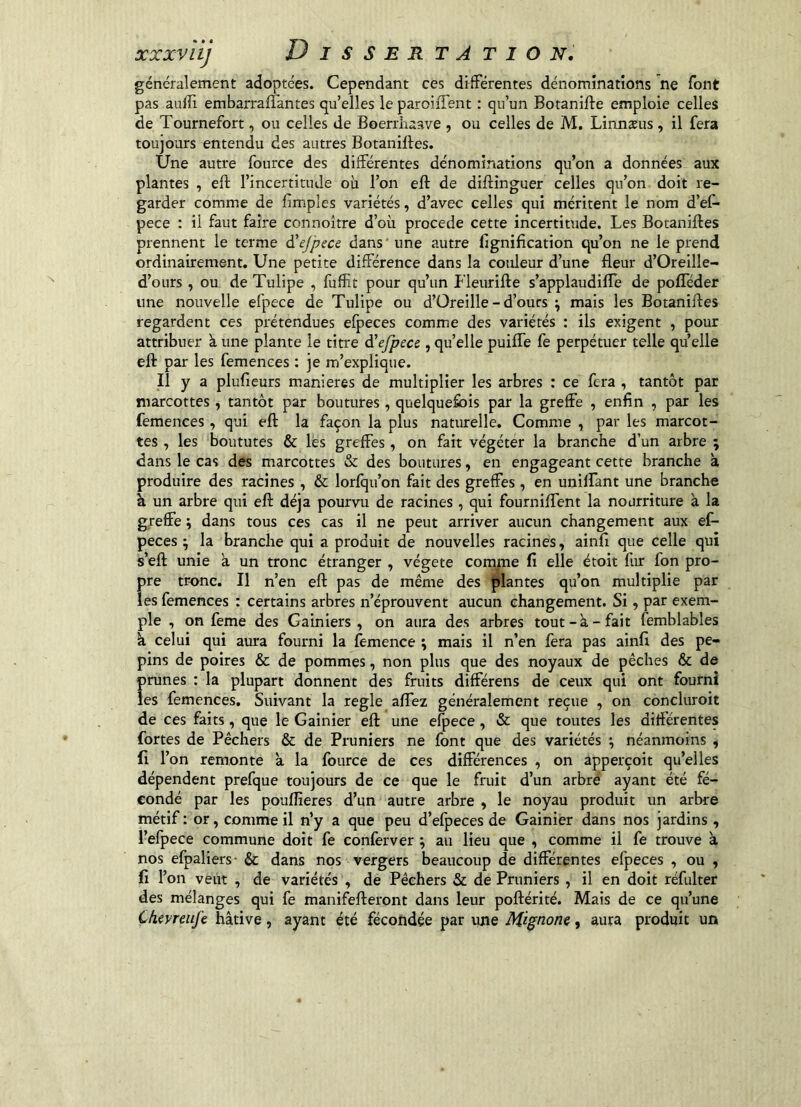 XXXviij D I S S E R TA T I O Ni généralement adoptées. Cependant ces différentes dénominations ne font pas aulîi embarrafTantes qu elles le paroiffent : qu’un Botanifte emploie celles de Tournefort, ou celles de Boerrhaave , ou celles de M, Linnæus, il fera toujours entendu des autres Botaniffes. Une autre fource des différentes dénominations qu’on a données aux plantes , eft l’incertitude où l’on eft de diffinguer celles qu’on doit re- garder comme de fimples variétés, d’avec celles qui méritent le nom d’eC- pece : il faut faire connoître d’où procédé cette incertitude. Les Botaniftes prennent le terme d'ejpece dans une autre lignification qu’on ne le prend ordinairement. Une petite différence dans la couleur d’une fleur d’Oreille- d’ours, ou de Tulipe , fuffit pour qu’un Fleurifle s’applaudifle de pofféder une nouvelle efpece de Tulipe ou d’Oreille - d’ours ^ mais les Botaniftes regardent ces prétendues efpeces comme des variétés : ils exigent , pour attribuer à une plante le titre à'efpece, quelle puifle fe perpétuer telle qu’elle eft par les femenees : je m’explique. li y a plufieurs maniérés de multiplier les arbres : ce fera , tantôt par marcottes, tantôt par boutures, quelquefois par la greffe , enfin , par les femenees, qui eft la façon la plus naturelle. Comme , par les marcot- tes , les boututes & lés greffes, on fait végéter la branche d’un arbre ; dans le cas des marcottes & des boutures, en engageant cette branche à produire des racines , & lorfqu’on fait des greffes , en unilfant une branche à un arbre qui eft déjà pourvu de racines, qui fourniflent la nourriture à la greffe ; dans tous ces cas il ne peut arriver aucun changement aux ef- peces ; la branche qui a produit de nouvelles racines, ainfi que celle qui s’eft unie a un tronc étranger , végété com^ne lî elle étoit fur fon pro- pre tronc. Il n’en eft pas de même des plantes qu’on multiplie par les femenees : certains arbres n’éprouvent aucun changement. Si, par exem- ple , on feme des Gainiers, on aura des arbres tout-à-fait femblables k celui qui aura fourni la femence ; mais il n’en fera pas ainfl des pé- pins de poires & de pommes, non plus que des noyaux de pêches & de prunes : la plupart donnent des fruits différens de ceux qui ont fourni les femenees. Suivant la réglé aflez généralement reçue , on côncluroit de ces faits, que le Gainier eft une efpece , & que toutes les différentes fortes de Pêchers & de Pruniers ne font que des variétés ; néanmoins , fl l’on remonte k la fource de ces différences , on apperçoit qu’elles dépendent prefque toujours de ce que le fruit d’un arbre ayant été fé- condé par les poufîieres d’un autre arbre , le noyau produit un arbre métif : or, comme il n’y a que peu d’efpeces de Gainier dans nos jardins, l’efpece commune doit fe conferver ; au lieu que , comme il fe trouve k nos efpaliers- & dans nos vergers beaucoup de différentes efpeces , ou , fi l’on veut , de variétés , de Pêchers & de Pruniers , il en doit réfulter des mélanges qui fe manifefteront dans leur poftérité. Mais de ce qu’une Chevreufe hâtive, ayant été fécondée par une Mignone, aura produit un