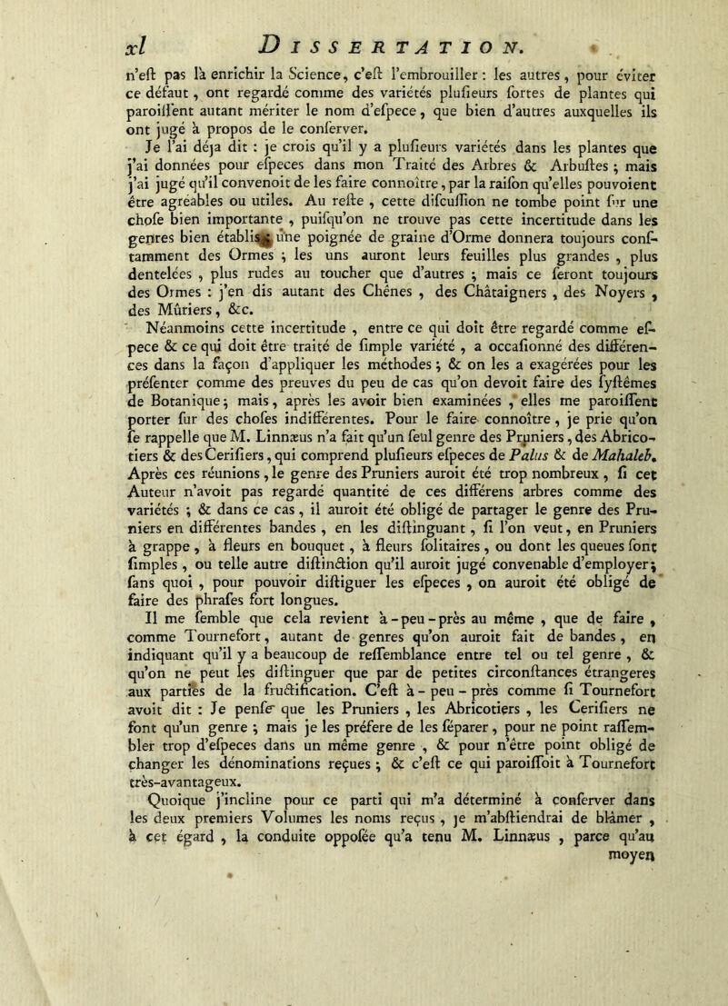 n’eft pas la enrichir la Science, c’efl l’embrouiller : les autres , pour e'viter ce défaut, ont regardé comme des variétés plufieurs fortes de plantes qui paroilfent autant mériter le nom d’efpece, que bien d’autres auxquelles ils ont jugé à propos de le conferver. Je l’ai dé]a dit : je crois qu’il y a plufieurs variétés dans les plantes que j’ai données pour efpeces dans mon Traité des Arbres & Arbuftes ; mais j’ai jugé qu’il convenoit de les faire connoître, par la raifbn quelles pouvoient être agréables ou utiles. Au refte , cette difculfion ne tombe point fur une chofe bien importante , puifqu’on ne trouve pas cette incertitude dans les genres bien établisj^ une poignée de graine d’Orme donnera toujours conf* tarament des Ormes ; les uns auront leurs feuilles plus grandes , plus dentelées , plus rudes au toucher que d’autres ; mais ce feront toujours des Ormes : j’en dis autant des Chênes , des Châtaigners , des Noyers , des Mûriers, &c. * Néanmoins cette incertitude , entre ce qui doit être regardé comme ef» pece & ce qui doit être traité de fimple variété , a occallonné des différen- ces dans la façon d'appliquer les méthodes ^ & on les a exagérées pour les préfenter comme des preuves du peu de cas qu’on devoir faire des fyftêmes de Botanique ; mais, après les avoir bien examinées , elles me paroiffent porter fur des chofes indifférentes. Pour le faire connoître, je prie qu’on fe rappelle que M. Linnasus n’a fait qu’un feiil genre des Pruniers, des Abrico- tiers & des Cerifiers, qui comprend plufieurs efpeces de Pains & de Mahaleb» Après ces réunions, le genre des Pruniers auroit été trop nombreux , fi cet Auteur n’avoit pas regardé quantité de ces différens arbres comme des variétés & dans ce cas, il auroit été obligé de partager le genre des Pru- niers en différentes bandes, en les diftinguant, fi l’on veut, en Pruniers à grappe , à fleurs en bouquet, à fleurs folitaires , ou dont les queues font fimples, ou telle autre diftindion qu’il auroit jugé convenable d’employer; fans quoi , pour pouvoir diftiguer les efpeces , on auroit été obligé de faire des phrafes fort longues. Il me femble que cela revient à - peu - près au même , que de faire , comme Tournefort, autant de genres qu’on auroit fait de bandes, en indiquant qu’il y a beaucoup de reflemblance entre tel ou tel genre , & qu’on ne peut les diflinguer que par de petites circonftances étrangères aux parties de la frudification. C’efl: à - peu - près comme fi Tournefort avoir dit : Je penfe que les Pruniers , les Abricotiers , les Cerifiers ne font qu’un genre ; mais je les préféré de les féparer, pour ne point raffem- hier trop d’efpeces dans un même genre , & pour n’étre point obligé de changer les dénominations reçues ; & c’eft ce qui paroiflbit à Tournefort très-avantageux. Quoique j’incline pour ce parti qui m’a déterminé k çonferver dans les deux premiers Volumes les noms reçus , je m’abfliendrai de blâmer , k cet égard , la conduite oppofée qu’a tenu M. Linnæus , parce qu’au moyen