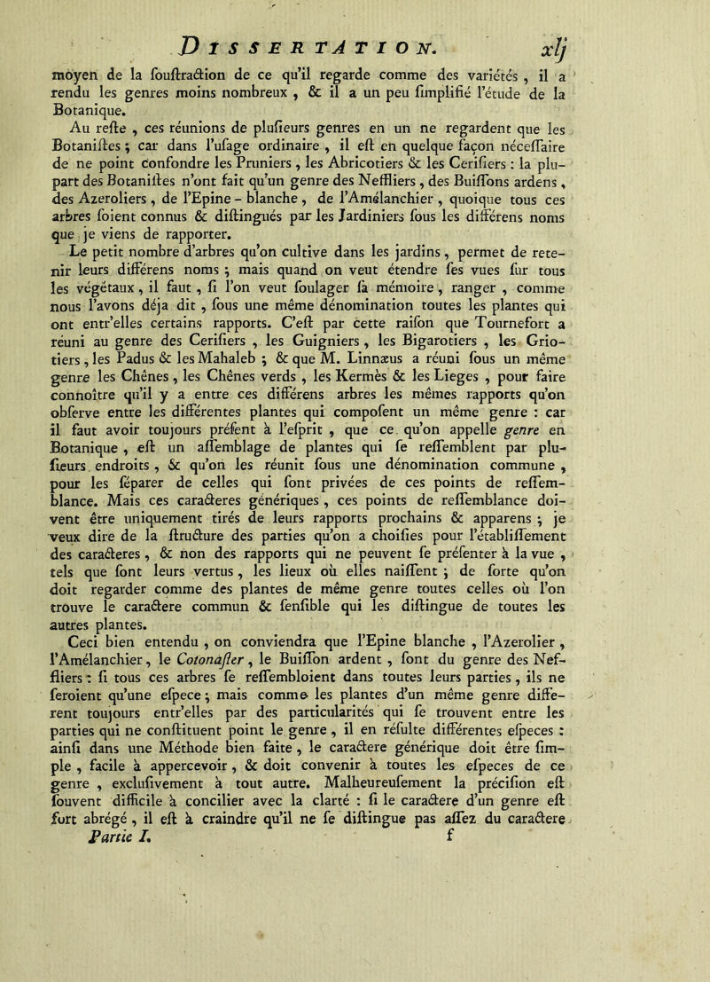 moyen de la fouftraâion de ce qu’il regarde comme des variétés , il a rendu les genres moins nombreux , & il a un peu Hmplifié l’étude de la Botanique. Au refte , ces réunions de plufieurs genres en un ne regardent que les Botaniftes ; car dans l’ufage ordinaire , il eft en quelque façon néceflaire de ne point confondre les Pruniers , les Abricotiers & les Cerifiers : la plu- part des Botanilles n’ont fait qu’un genre des Neffliers, des BuilTons ardens, des Azeroliers, de l’Epine - blanche , de l’Amélanchier , quoique tous ces arbres foient connus & diftingués par les Jardiniers fous les différens noms que je viens de rapporter. Le petit nombre d’arbres qu’on cultive dans les jardins, permet de rete- nir leurs différens noms \ mais quand on veut étendre fes vues fur tous les végétaux, il faut, fi l’on veut foulager fa mémoire, ranger , comme nous l’avons déjà dit, fous une même dénomination toutes les plantes qui ont entr’elles certains rapports. C’efl: par cette raifon que Tournefort a réuni au genre des Cerifiers , les Guigniers, les Bigarotiers , les Grio- tiers, les Padus & les Mahaleb ; & que M. Linnæus a réuni fous un même genre les Chênes , les Chênes verds , les Kermès & les Lieges , pour faire connoître qu’il y a entre ces différens arbres les mêmes rapports qu’on obferve entre les différentes plantes qui compofent un même genre : car il faut avoir toujours préfent à l’efprit , que ce. qu’on appelle genre en Botanique , eft un affemblage de plantes qui fe reffemblent par plu- lleurs, endroits , & qu’on les réunit fous une dénomination commune, pour les fëparer de celles qui font privées de ces points de reffem- blance. Mais ces caraderes génériques, ces points de reffemblance doi- vent être uniquement tirés de leurs rapports prochains & apparens ; je ^eux dire de la ftrudure des parties qu’on a choifies pour l’établiftemenc des caraderes, & non des rapports qui ne peuvent fe préfenter k la vue , tels que font leurs vertus, les lieux où elles naiflent \ de forte qu’on doit regarder comme des plantes de même genre toutes celles où l’on trouve le caradere commun & fenfible qui les diftingue de toutes les autres plantes. Ceci bien entendu , on conviendra que l’Epine blanche , l’Azerolier , l’Amélanchier, le Cotonafler, le BuilTon ardent, font du genre des Nef- fliers : fi tous ces arbres fe reflembloient dans toutes leurs parties, ils ne feroient qu’une efpece ; mais comme les plantes d’un même genre diffe- rent toujours entr’elles par des particularités qui fe trouvent entre les parties qui ne conftituent point le genre , il en réfulte différentes efpeces : ainfi dans une Méthode bien faite, le caradere générique doit être fim- ple , facile à appercevoir, & doit convenir k toutes les efpeces de ce genre , exclufivement k tout autre. Malheureufement la précifion eft fouvent difficile k concilier avec la clarté : fi le caradere d’un genre eft fort abrégé, il eft k craindre qu’il ne fe diftingue pas aflez du caradere Fartie L f