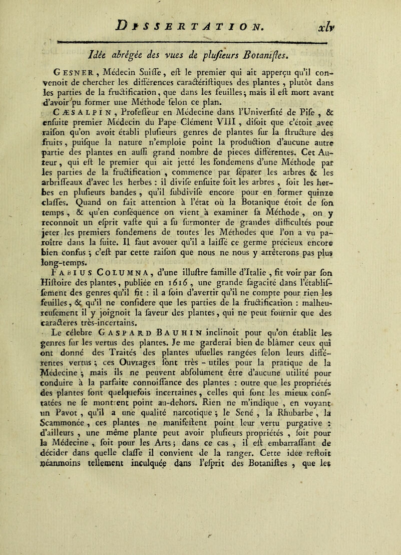 Idée abrégée des vues de plufîeurs Botani^es. Gesner, Médecin SuiiTe, eft le premier qui ait apperçu qu’il con- Venoit de chercher les dilFérences caradériftiques des plantes , plutôt dans les parties de la frudification, que dans les feuilles ; mais il eft mort avant d’avoir ■’pu former une Méthode félon ce plan. Cæsalpin, Profefîeur en Médecine dans l’üniverfité de Pîfe , & enfuite premier Médecin du Pape Clément VIII , difoit que c’étoit ^avec raifon qu’on avoit établi plufieurs genres de plantes fur la ftrudure des fruits, puifque la nature n’emploie point la produdion d’aucune autre partie des plantes en aufli grand nombre de pièces différentes. Cet Au- teur, qui eft le premier qui ait jetté les fondemens d’une Méthode par les parties de la frudification , commence par fëparer les arbres & les arbrifleaux d’avec les herbes : il divife enfuite foit les arbres , foit les her- bes en plufieurs bandes, qu’il fubdivife encore pour en former quinze clafles. Quand on fait attention à l’état où la Botanique étoît de fon temps , & qu’en conféquence on vient à examiner fa Méthode , on y reconnoît un elprit vafte qui a fu furmonter de grandes difficultés pour jeter les premiers fondemens de toutes les Méthodes que l’on a vu pa- roître dans la fiiite. II faut avouer qu’il a laiffé ce germe précieux encore bien confus ; c’eft par cette raifon que nous ne nous y arrêterons pas plus long-temps. Fabius Columna, d’une illuftre famille d’Italie , fit voir par fon Hiftoire des plantes, publiée en 1616 , une grande fagacité dans l’établif- lèment des genres qu’il fit : il a foin d’avertir qu’il ne compte pour rien les feuilles, & qu’il ne confidere que les parties de la frudification : malheu- reufement il y joignoit la laveur des plantes, qui ne peut fournir que des caraderes très-incertains. Le célébré Gaspard Bauhin inclinoit pour qu’on établît les genres fur les vertus des plantes. Je me garderai bien de blâmer ceux qui ont donné des Traités des plantes ulùelles rangées félon leurs diffé- rentes vertus ; ces Ouvrages font très - utiles pour la pratique de la Médecine -, mais ils ne peuvent abfolument être d’aucune utilité pour conduire à la parfaite connoiffance des plantes : outre que les propriétés des plantes font quelquefois incertaines, celles qui font les mieux cônf* tâtées ne fe montrent point au-dehors. Rien ne m’indique , en voyant un Pavot , qu’il a une qualité narcotique ; le Séné , la Rhubarbe , la Scammonée, ces plantes ne manifeftent point leur vertu purgative : d’ailleurs , une même plante peut avoir plufieurs propriétés , foit pour la Médecine , foit pour les Arts ; dans ce cas , il eft embarraftant de décider dans quelle claffe il convient de la ranger. Cette idée reftoit tléanmoins tellement inculquée dans l’elprit des Botaniftes , que lec