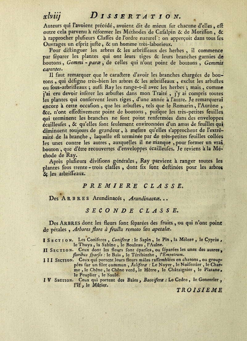 xLviij Auteurs qui l’avoient précédé, avoient dit de mieux fur chacune d’elles, eft outre cela parvenu k réformer les Méthodes de Cæfalpin & de Moriffon , & à rapprocher plulieurs Clafles de l’ordre naturel': on apperçoit dans tous fes Ouvrages un elprit jufte, & un homme très-laborieux. Pour diftinguer les arbres & les arbrilTeaux des herbes , il commence par réparer les plantes qui ont leurs tiges & leurs branches garnies de boutons, Gemmi - paræ , de celles qui n’ont point de boutons , Gemmis carcntes. Il faut remarquer que le caraélere d’avoir les branches chargées de bou- tons , qui défigne très-bien les arbres & les arbrifl'eaux , exclut les arbuftes ou fous-arbrilTeaux ; aulîi Ray les range-t-il avec les herbes \ mais, comme j’ai cru devoir inférer les arbuftes dans mon Traité , j’y ai compris toutes les plantes qui confervent leurs tiges, d’une année à l’autre. Je remarquerai encore k cette occafion , que les arbuftes, tels que le Romarin, l’Aurône , &c. n’ont effedivement point de boutons, puifque les très-petites feuilles qui terminent les branches ne font point renfermées dans des enveloppes écailleufes , & qu’elles font feulement environnées d’un amas de feuilles qui diminuent toujours de grandeqr, à mçfore qu’elles s’approchent de l’extré- mité de la branche , laquelle eft terminée par de très-petites feuilles collées les unes contre les autres , auxquelles il ne manque , pour former un vrai bouton, que d’être recouvertes d’enveloppes écailleufes. Je reviens k la Mé- thode de Ray. Après plufîeurs divifions générales, Ray parvient k ranger toutes les plantes fous trente - trois çlafTes , dont fix font deftinées pour les arbres 5ç les arbrilTeaux. PREMIERE CLASSE. Des Arbres Arundinacés, Arundinacea, ,. SECONDE CLASSE. Des Arbres dont les fleurs font féparées des fruits , ou qui n’ont point de pétales , Arbores jlore à fruclu remoto feu apetalœ. I Section. Les Conifères , Coniferce : le Sapin , le Pin , la Méleze , le Cyprès , le Thuya , la Sabine , le Bouleau , l’Aulne. II Se CTI O N. Ceux dont les fleurs font éparfes, ou féparées les unes des autres ^ floribus fparjis : le Buis , le Térébinthe , ŸEmpetrum. III Section. Ceux qui portent leurs fleurs mâles ralfemblées en chatons, ou group- pées fur un filet commun , Juliferce : Le Noyer , le Noifettier , le Char- me , le Chêne , le Chêne verd, le Hêtre , le Châtaignier , le Platane, le Peuplier , le Saulé. I V Section. Ceux qui portent des Baies j Baçciferae : Le Cedre , le Genevrier , i’If f le jVIkriçr. TROISIEME