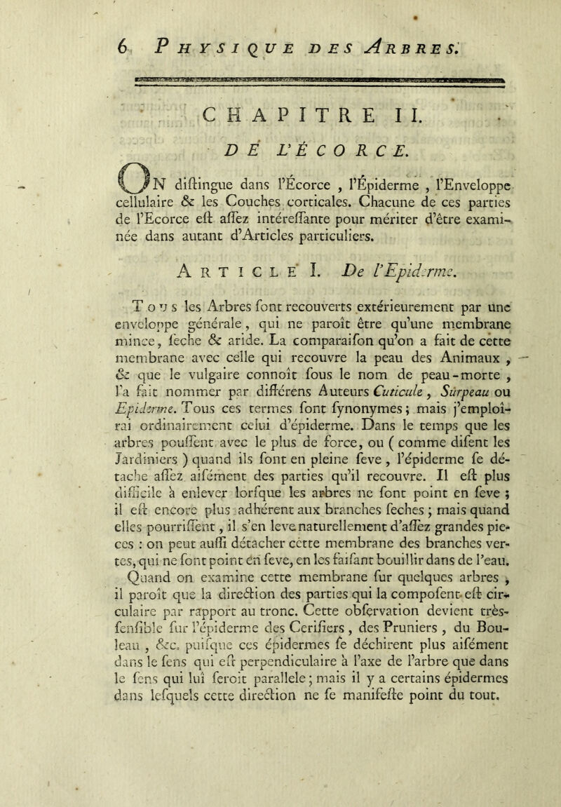 ’ CHAPITRE II. DÉ r É C O R C £. diftingiie dans l’Écorce , l’Epiderme , l’Enveloppe cellulaire & les Couches^ corticales. Chacune de ces parties de l’Ecorce eft afTez intérefîante pour mériter d’être exami- née dans autant d’Articles particuliers. ArticleL De VEpldirmc. Tous les Arbres font recouverts extérieurement par une enveloppe générale, qui ne paroît être qu’une membrane mince, feçhe & aride. La comparaifon qu’on a fait de cette membrane avec celle qui recouvre la peau des Animaux , & que le vulgaire connoît fous le nom de peau-morte , l’a fait nommer par diiférens Auteurs , SùTpQ,au o\x Epicknne.To\i^ ces termes font fynonymes ; mais j’emploi- rai ordinairement celui d’épiderme. Dans le temps que les arbres pouffent avec le plus de force, ou ( comme difent les Jardiniers ) quand ils font en pleine feve , l’épiderme fe dé- tache alTez aifément des parties qu’il recouvre. Il eft plus difficile h enlever lorfque les ai*bres ne font point en feve ; il eft encore plus adhérent aux branches feches ; mais quand elles pourriffent, il s’en levenaturellement d’afîez grandes piè- ces : on peut auffi détacher cétte membrane des branches ver- tes, qui ne font point ôn feve, en les faifant bouillir dans de l’eau. Quand on examine cette membrane fur quelques arbres , il parolt que la direétion des parties qui la compofent-eft cir* CLilaire par rapport au tronc. Cette obfèrvation devient très- fenfible fur l’épiderme des Cerifiers , des Pruniers , du Bou- leau , &c, piiirque ces épidermes fe déchirent plus aifément dans le fens qui eft perpendiculaire a l’axe de l’arbre que dans le fens qui lui feroit parallèle ; mais il y a certains épidermes dans lefquels cette direction ne fe manifefte point du tout.