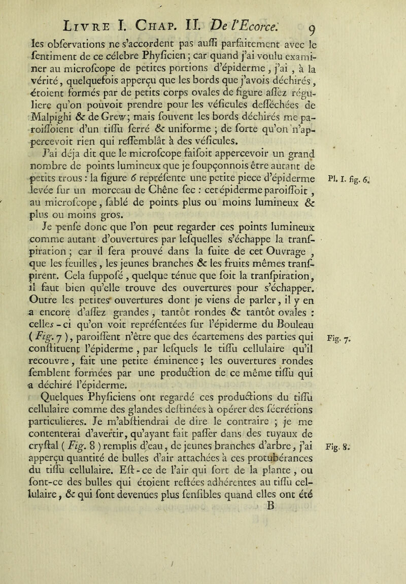 les obfervations ne s’accordent pas auffi parfaitement avec le fentiment de ce célébré Phyficien j car quand j’ai voulu exami- ner au microfcope de petites portions d’épiderme , j’ai , à la vérité, quelquefois apperçu que les bords que j’avois déchirés, étoient formés par de petits corps ovales de figure affez régu- lière qu’on poùvoit prendre pour les véficules defféchées de Malpighi ôc deGrew; mais fouvent les bords déchirés me pa- roiffoient d’un tilfu ferré & uniforme ; de forte qu’on’n’ap- percevoit rien qui reffemblât à des véficules. J’ai déjà dit que le microfcope faifoit appercevoir un grand nombre de points lumineux que je foupçonnois être autant de petits trous : la figure 6 repréfente une petite piece d’épiderme levée fur un morceau de Chêne fec : cet épiderme paroiffoit, au microfcope, fablé de points plus ou moins lumineux & plus ou moins gros. Je penfe donc que l’on peut regarder ces points lumineux comme autant d’ouvertures par lefquelles s’échappe la tranf- piration ; car il fera prouvé dans la fuite de cet Ouvrage , que les feuilles , les jeunes branches ôc les fruits mêmes tranf- pirent. Cela fuppofé, quelque ténue que foit la tranfpiration, il faut bien qu’elle trouve des ouvertures pour s’échapper. Outre les petites' ouvertures dont je viens de parler, il y en a encore d’afîéz grandes , tantôt rondes & tantôt ovales : celles - ci qu’on voit repréfentées fur l’épiderme du Bouleau ( Fig. y ), paroilfent n’être que des écartemens des parties qui conftituenf l’épiderme , par lefquels le tiffu cellulaire qu’il recouvre, fait une petite éminence ; les ouvertures rondes femblent formées par une produêlion de ce même tiffu qui a déchiré l’épiderme. Quelques Phyficiens ont regardé ces produdions du tiffu cellulaire comme des glandes deftinées à opérer des fécrétions particulières. Je m’abftiendrai de dire le contraire ; je me contenterai d’avertir, qu’ayant fait paffer dans des tuyaux de apperçu quantité de bulles d’air attachées a ces protubérances du tiffu cellulaire. Eft - ce de l’air qui fort de la plante, ou font-ce des bulles qui étoient reftées adhérentes au tiffu cel- lulaire , & qui font devenûes plus fenfibles quand elles ont été PI. I. fig. Fig. 7.