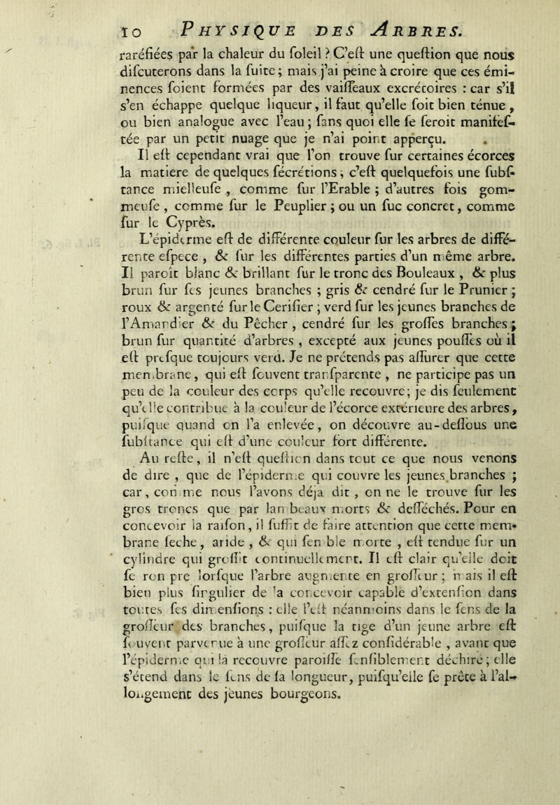 raréfiées par la chaleur du foleil ? C’efl: une quefHon que nous difcuterons dans la fuite; mais j’ai peine k croire que ces émi- nences foient formées par des vaifleaux excrétoires : car s’il s’en échappe quelque liqueur, il faut qu’elle foit bien ténue , ou bien analogue avec l’eau ; fans quoi elle fe feroit manifèf- tée par un petit nuage que je n’ai point apperçu. , Il efi cependant vrai que l’on trouve fur certaines écorces la matière de quelques fécrétions, c’efl: quelquefois une fubfi tance mielleufe , comme fur l’Erable ; d’autres fois gom- meufe , comme fur le Peuplier ; ou un fuc concret, comme fur le Cyprès. L’épidtrme efi de différente couleur fur les arbres de diffé- rente efpece , & fur les differentes parties d’un njême arbre. Il parcît blanc <Se brillant fur le tronc des Bouleaux , ik plus brun fur fis jeunes branches ; gris 6e cendré fur le Prunier ; roux ik argenté furie Cerifier ; verd fur les jeunes branches de l’Amandier 6e du Pêcher , cendré fur les groffes branches ; brun fur quantité d’arbres , excepté aux jeunes pouffes où il efi: prcfque toujours verd. Je ne prétends pas affurer que cette men.brane, qui efi fouvent trarfparcnte , ne participe pas un peu de la couleur des corps qu’elle recouvre; je dis feulement qu’t lie contribue a la couleur de l’écorce extérieure des arbres, pui/que quand on l’a enlevée, on découvre au-deflous une fubftance qui efi d’une couleur fort différente. Au refie, il n’efi quefiicn dans tout ce que nous venons de dire , que de l’épiderii.e qui couvre les jeunes.branches j car, coti me nous l’avons dé)a dit, on ne le trouve fur les gros troncs que par lan beauv morts &c defféchés. Pour en concevoir la raifon, il fuffit de faire attention que cette mem- brane fiche, aride , qui fin ble m-orte , efi tendue fur un cylindre qui grefiit tontinuelkmert. Il efi clair qu’elle doit fi ren pre îorfque l’arbre augnicnte en groffiur ; h ais il efi bien plus firgulier de ’a concevoir capable d’extenficn dans toutes fis dimenfions : elle l’tff néann’oins dans le fins de la grofïèur des branches, puifque la tige d’un jeune arbre efi fi uvent parvenue à une grofitur affiz confidérable , avant que l’épîdern.c qui la recouvre paroilfe finfiblement déchiré; elle s’étend dans le fuis de fa longueur, puifqu’eile fe prête k l’al- loiigemenc des jeunes bourgeons.