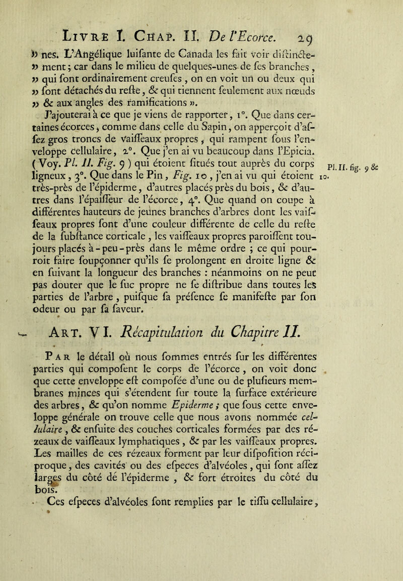 « neSé L’Angélique luifante de Canada les fait voir diitintéle- ment; car dans le milieu de qtielques-unes^de fes branches , » qui font ordinairement creufes , on en voit un ou deux qui iy font détachés du refte, & qui tiennent feulement aux nœuds yy Sc aux angles des famifications ». J’ajouteraik ce que je viens de rapporter, i”. Que dans cer- taines écorces ^ comme dans celle du Sapin, on apperçoit d’af- fez gros troncs de VailTeaux propres , qui rampent fous l’en^ veloppe Cellulaire, i*. Que j’en ai vu beaucoup dans l’Epicià. ( Voy. PL IJ. Fig. 5 ) qui étoient fitués tout auprès du corps ligneux, 3°. Que dans le Pin, Fig. 10 , j’en ai vu qui étoient très-près de l’épiderme, d’autres placés près du bois, & d’au- tres dans l’épailTeur de l’écorce, 4®. Que quand on coupe k différentes hauteurs de jeunes branches d’arbres dont les vail> féaux propres font d’une couleur différente de celle du refte de la fubffance corticale , les vaiffeaux propres paroiffent tou- jours placés k-peu-près dans le même ordre ; ce qui pour- roit faire foupçonner qu’ils fe prolongent en droite ligne en fuivant la longueur des branches : néanmoins on ne peut pas douter que le fuc propre ne fe diftribue dans toutes les parties de l’arbre, puifque fa préfence fc manifefte par fort odeur ou par fa faveur. w Art. VI. Récapitulation du. Chapitre II, • *■ Par le détail où nous fommes entrés fur les différentes parties qui compofent le corps de l’écorce, on voit donc que cette enveloppe eft compofée d’une ou de plufieurs mem- branes minces qui s’étendent fur toute la furface extérieure des arbres, & qu’on nomme Epiderme ; que fous cette enve- loppc générale on trouve celle que nous avons nommée ceU luLaire , & enfuite des couches corticales formées par des ré- zeaux de vaiflèaux lymphatiques , & par les vailîèaux propres. Les mailles de ces rézeaux forment par leur difpofition réci- proque , des cavités ou des efpeces d’alvéoles , qui font allez larges du côté dé l’épiderme , & fort étroites du côté du boit . Ces efpeces d’alvéoles font remplies par le tiffu cellulaire, » pj.n.%.