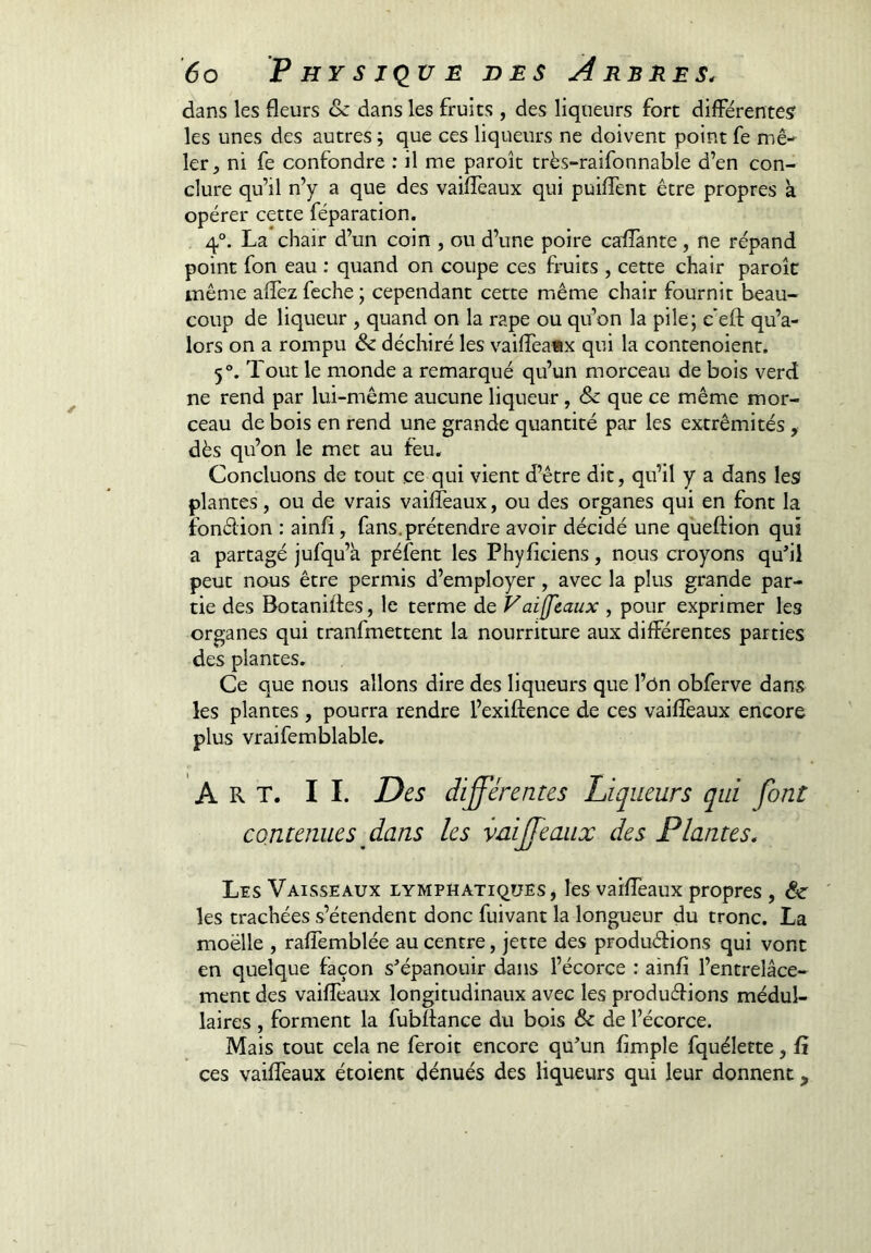 dans les fleurs & dans les fruits , des liqueurs fort différentes' les unes des autres ; que ces liqueurs ne doivent point fe mê- ler, ni fe confondre : il me paroît très-raifonnable d’en con- clure qu’il n’y a que des vaiffeaux qui puiflent être propres à opérer cette féparation. 4°. La chair d’un coin , ou d’une poire caflanre, ne répand point fon eau : quand on coupe ces fruits , cette chair paroîc même affez feche ; cependant cette même chair fournit beau- coup de liqueur , quand on la râpe ou qu’on la pile; c’efl: qu’a- lors on a rompu de déchiré les vaifleafix qui la contenoient. 5°. Tout le monde a remarqué qu’un morceau de bois verd ne rend par lui-même aucune liqueur, & que ce même mor- ceau de bois en rend une grande quantité par les extrémités, dès qu’on le met au feu. Concluons de tout ce qui vient d’être dit, qu’il y a dans les plantes, ou de vrais vaiffeaux, ou des organes qui en font la fondion : ainfi, fans, prétendre avoir décidé une qùeftion qui a partagé jufqu’à préfent les Phyfîciens, nous croyons qufll peut nous être permis d’employer, avec la plus grande par- tie des Botanifles, le terme de Vaiffeaux , pour exprimer les organes qui tranfmettent la nourriture aux différentes parties des plantes. Ce que nous allons dire des liqueurs que l’ôn obferve dans les plantes , pourra rendre l’exiftence de ces vaiffeaux encore plus vraifemblable. Art. II. Des différentes Liqueurs qui font contenues dans les vaiffeaux des Plantes. Les Vaisseaux lymphatiques, les vaiffeaux propres , 6e les trachées s’étendent donc fuivant la longueur du tronc. La moelle , raffemblée au centre, jette des produéHons qui vont en quelque façon s’épanouir dans l’écorce : ainfi l’entrelâce- ment des vaiffeaux longitudinaux avec les produéHons médul- laires , forment la fubflance du bois & de l’écorce. Mais tout cela ne feroit encore qu’un Ample fquélette, ü ces vaiffeaux étoient dénués des liqueurs qui leur donnent,