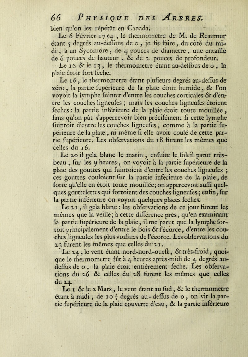 bien qu’on les répétât en Canada. Le 6 Février 1754 , le thermomètre de M. de Reatrmur étant 5 degrés au-deffoiis de o , je fis faire, du côté du mi- di , â un Sycomore, de 4 pouces de diamètre, une entaille de 6 pouces de hauteur , & de x pouces de profondeur. Le IX le 13 , le thermomètre étant au-deffous de o , la plaie étoit fort feche. . Le 1 (5 , le thermomètre étant plofîeurs degrés au-deiTus de zéro, la partie fupérieure de la plaie étoit humide, & l’on voyoit la lynnphe fuinter d’entre les couches corticales & d’en- tre les couches ligneufes ; mais les couches ligneufes étoienc feches : la partie inférieure de la plaie étoit toute mouillée, fans qu’on pût s’appercevoir bien précifément fi cette lymphe fuintoit d’entre les couclies ligneufes, comme â la partie fu- périeure de la plaie , ni même fi elle avoit coulé de cette par- tie fupérieure. Les obfervations du 18 furent les mêmes que celles du 16. Le xo il gela blanc le matin , enfuite le foleil parut très- beau ; fur les 9 heures , on voyoit a la partie fupérieure de la plaie des gouttes qui fuintoient d’entre les couches ligneufes ; ces gouttes couloient fur la partie inférieure de la plaie, de forte qu’elle en étoit toute mouillée; on appercevoit auffi quel- ques gouttelettes qui fortoient des couches ligneufes ; enfin, fuir la partie inférieure on voyoit quelques places feches. Le XI, il gela blanc : les obfervations de ce jour furent les mêmes que la veille; a cette difPérence près, qu’en examinant la partie fupérieure de la plaie, il me parut que la lymphe for- toit principalement d’entre le bois & l’écorce, d’entre les cou- ches ligneufes les plus voifines de l’écorce. Les obfervations du X3 furent les mêmes que celles du’xi. Le X4, le vent étant nord-nord-oueft, & très-froid, quoi- que le thermomètre fût a 4 heures après-midi de 4 degrés au- deffus de O , la plaie étoit entièrement feche. Les obferva- tions du x6 & celles du x8 furent les mêmes que celles du X4. Le I & le X Mars , le vent étant au fud, & le thermomètre étant a midi, de 10 7 degrés au-defTus de o , on vit la par- tie fupérieure de la plaie couverte d’eau, <Se la partie inférieure