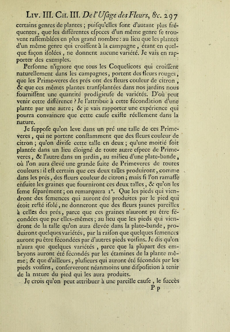 certains genres de plantes ; pnifqu’elles font d’autant plus fré- quentes , que-les différentes efpeces d’un même genre fe trou- vent raffemblées en plus grand nombre : au lieu que les plantes d’un même gènre qui croiffent à la campagne , étant en quel- que façon ifolées , ne donnent aucune variété. Je vais en rap- porter des exemples. Perfonne n’ignore que tous les Coquelicots qui croiffent naturellement dans les campagnes, portent des fleurs ronges, que les Prime-veres des prés ont des fleurs couleur de citron , & que ces mêmes plantes tranfplantées dans nos jardins nous fournifîent une quantité prodigieufe de variétés. D’où peut venir cette différence ? Je l’attribue à cette fécondation d’une plante par une autre ; ôc je vais rapporter une expérience qui pourra convaincre que cette caufe exifte réellement dans la nature. Je fuppofe qu’on lève dans un pré une talle de ces Prime- veres , qui ne portent conftamment que des fleurs couleur de citron ; qu’on divife cette talle en deux ; qu’une moitié foit plantée dans un lieu éloigné de toute autre efpece de Prime- veres , & l’autre dans un jardin, au milieu d’une plate-bande * où l’on aura élevé une grande fuitç de Primevères de toutes couleurs : il eft certain que ces deux talles produiront, qomme dans les prés, des fleurs couleur de citron ; mais fi l’on ramafîè enfui te les graines que fourniront ces deux talles, & qu’on les feme féparément ; on remarquera i®. Que les pieds qui vien- dront des femences qui auront été produites par le pied qui étoit reffé ifolé, ne donneront que des fleurs jaunes pareilles k celles des prés, parce que ces graines n’auront pu être fé- condées que par elles-mêmes ; au lieu que les pieds qui vien- dront de la talle qu’on aura élevée dans la plate-bande, pro- duiront quelques variétés, par la raifon que quelques femences auront pu être fécondées par d’autres pieds voifins. Je dis qu’on n’aura que quelques variétés , parce que la plupart des em- bryons auront été fécondés par les étamines de la plante mê- me ; Ôc que d’ailleurs, plufieurs qui auront été fécondés par les pieds voifins, conferveront néanmoins une difpofjtion à tenir de la nature du pied qui les aura produits. Jç crois qu’on peut attribuer à une pareille caufe , le fuccès Pp