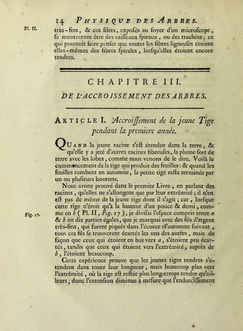 iio ^ ■ \ 14 Physique t> es Arbres. très-fins, & ces filets, expofés au foyer d’un microfcope, fe montreront être des vaifièaux fpiraux , ou des trachées ; ce qui pourroit faire penfer que toutes les fibres ligneufes étoient elles - mêmes des fibres fpirales, lorfqu’elles étoient encore tendres. CHAPITRE III. DE DACCROISSEMENT DES ARBRES. Article I. Accroijffement de la jeune Tige pendant la première année. C^Uand la jeune racine s’efi: étendue dans la terre, & qu’elle y a jeté d’autres racines fibreufes, la plume fort de terre avec les lobes, comme nous venons de le dire. Voilà le cqmmwicement de la tige qui produit des feuilles : & quand les feuilles tombent en automne, la petite tige refte terminée par un ou plufieurs boutons. Nous avons prouvé dans le premier Livre , en parlant des tacines , qu’elles ne s’allongent que par leur extrémité ; il n’en eft pas de même de la jeune tige dont il s’agit ; car , lorfque cette tige n’étoit qu’à la hauteur d’un pouce & demi, com- riie en /» ( PI. II, Fig. 17 ), je divifai l’efpace compris entre a ôc b en dix parties égales, que je marquai avec des fils d’argent très-fins, qui furent piqués dans l’écorce : l’automne fuivant , tous ces fils fe trouvèrent écartés les uns des autres , mais de façon que ceux qui étoient en bas vers a, s’étoient peu écar- tés , tandis que ceux qui étoient vers l’extrémité, auprès de h, l’étoient beaucoup. Cette expérience prouve que les jeunes tiges tendres s’é- tendent dans toute leur longueur, mais beaucoup plus vers l’extrémité , où la tige eft reftée plus long?temps tendre qu’aib Içyrs ; donc l’extenfîon diminue à rnefiire que l’endurcifièment