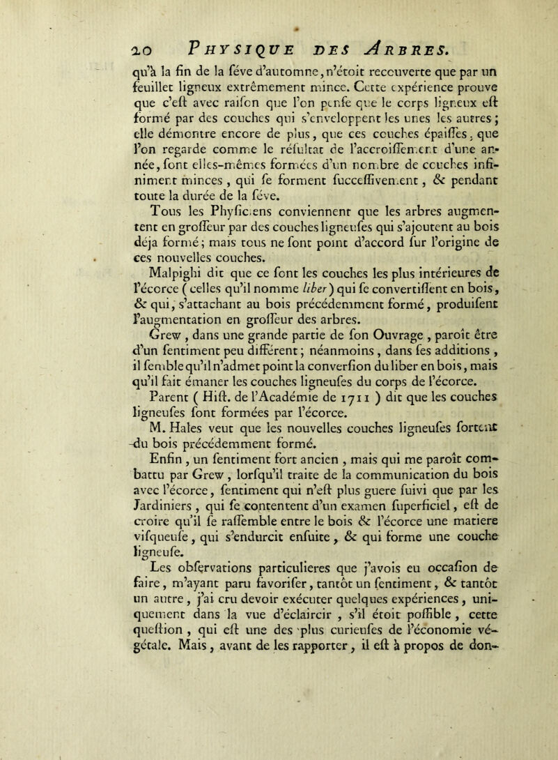 qu’k la fin de la fève d’automne,n’étoit recouverte que par un feuillet ligneux extrêmement mince. Cette expérience prouve que c’eft avec raifen que l’on penfe que le corps ligneux eft formé par des couches qui s’enveloppent les unes les autres ; elle démontre encore de plus, que ces couches épaifies. que l’on regarde comm.e le réfultat de l’accroifiem.ent d’une an- née, font elles-m.êmes formiées d’un non;bre de couches infi- niment minces , qui fe forment fucceffiven.ent, pendant toute la durée de la fève. Tous les Phyfic-ens conviennent que les arbres augmien- tent en grofieur par des couches ligneufes qui s’ajoutent au bois déjà formé ; mais tous ne font point d’accord fur l’origine de ces nouvelles couches. Malpighi dit que ce font les couches les plus intérieures de l’écorce ( celles qu’il nomme lib^r')c[m fe convertifient en bois, & qui, s’attachant au bois précédemment formé, produifent l’augmentation en grofieur des arbres. Grew , dans une grande partie de fon Ouvrage , paroit être d’un fentiment peu different ; néanmoins , dans fes additions , il femble qu’il n’admet point la converfion du liber en bois, mais qu’il fait émaner les couches ligneufes du corps de l’écorce. Parent ( Hift. de l’Académie de lyi i ) dit que les couches ligneufes font formées par l’écorce. M. Haies veut que les nouvelles couches ligneufes forteat -du bois précédemment formé. Enfin , un fentiment fort ancien , mats qui me paroît com- battu par Grew , lorfqu’il traite de la communication du bois avec l’écorce, fentiment qui n’eft plus guere fuivi que par les Jardiniers , qui fe contentent d’un examen fuperficiel, eft de croire qu’il fe raffemble entre le bois & l’écorce une matière vifqueufe, qui s’endurcit enfuite , & qui forme une couche ligneufe. Les obfervations particulières que j’avois eu occafion de faire, m’ayant paru favorifer, tantôt un fentiment, & tantôt un autre , j’ai cru devoir exécuter quelques expériences , uni- quement dans la vue d’éclaircir , s’il étoit poffible , cette queftion , qui eft une des 'plus curieufes de l’économie vé- gétale. Mais, avant de les rapporter, il eft à propos de don-